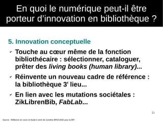 21
5. Innovation conceptuelle
✔ Touche au cœur même de la fonction
bibliothécaire : sélectionner, cataloguer,
prêter des living books (human library)...
✔ Réinvente un nouveau cadre de référence :
la bibliothèque 3e
lieu...
✔ En lien avec les mutations sociétales :
ZikLibrenBib, FabLab...
Source : Réflexion en cours et étude à venir de Caroline BROUSSE pour la BPI
En quoi le numérique peut-il être
porteur d’innovation en bibliothèque ?
 