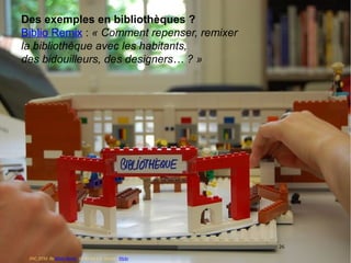 26
Des exemples en bibliothèques ?
Biblio Remix : « Comment repenser, remixer
la bibliothèque avec les habitants,
des bidouilleurs, des designers… ? »
26
DSC_0732. By Biblio Remix. CC-BY-SA 2.0. Source : Flickr
 