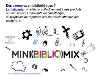 27
Des exemples en bibliothèques ?
La Fabulerie : « réfléchir collectivement à des produits 
ou des services innovants en bibliothèque, 
susceptibles de répondre aux nouvelles attentes des 
usagers. »
27
Source : http://lafabulerie.com/blog/evenement/minibibliomix-2/
 