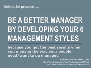 BE A BETTER MANAGER
BY DEVELOPING YOUR 6
MANAGEMENT STYLES
Selena Sol presents…..
selena@selenasol.com
http://www.linkedin.com/pub/eric-tachibana/0/33/b53
http://www.slideshare.net/selenasol/presentations
because you get the best results when
you manage the way your people
need/want to be managed
 