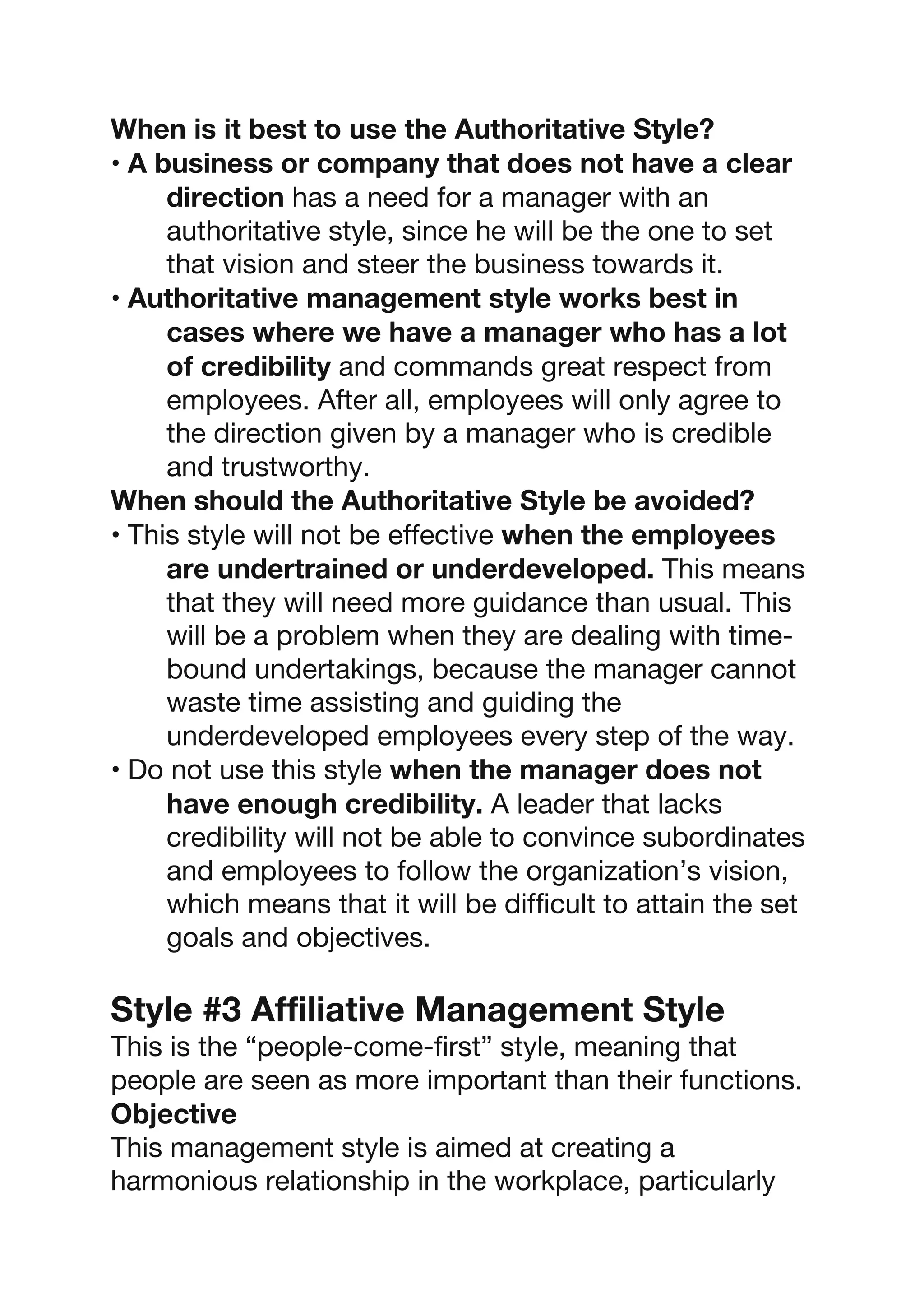When is it best to use the Authoritative Style?
• A business or company that does not have a clear
direction has a need for a manager with an
authoritative style, since he will be the one to set
that vision and steer the business towards it.
• Authoritative management style works best in
cases where we have a manager who has a lot
of credibility and commands great respect from
employees. After all, employees will only agree to
the direction given by a manager who is credible
and trustworthy.
When should the Authoritative Style be avoided?
• This style will not be effective when the employees
are undertrained or underdeveloped. This means
that they will need more guidance than usual. This
will be a problem when they are dealing with time-
bound undertakings, because the manager cannot
waste time assisting and guiding the
underdeveloped employees every step of the way.
• Do not use this style when the manager does not
have enough credibility. A leader that lacks
credibility will not be able to convince subordinates
and employees to follow the organization’s vision,
which means that it will be difficult to attain the set
goals and objectives.
Style #3 Affiliative Management Style
This is the “people-come-first” style, meaning that
people are seen as more important than their functions.
Objective
This management style is aimed at creating a
harmonious relationship in the workplace, particularly
 