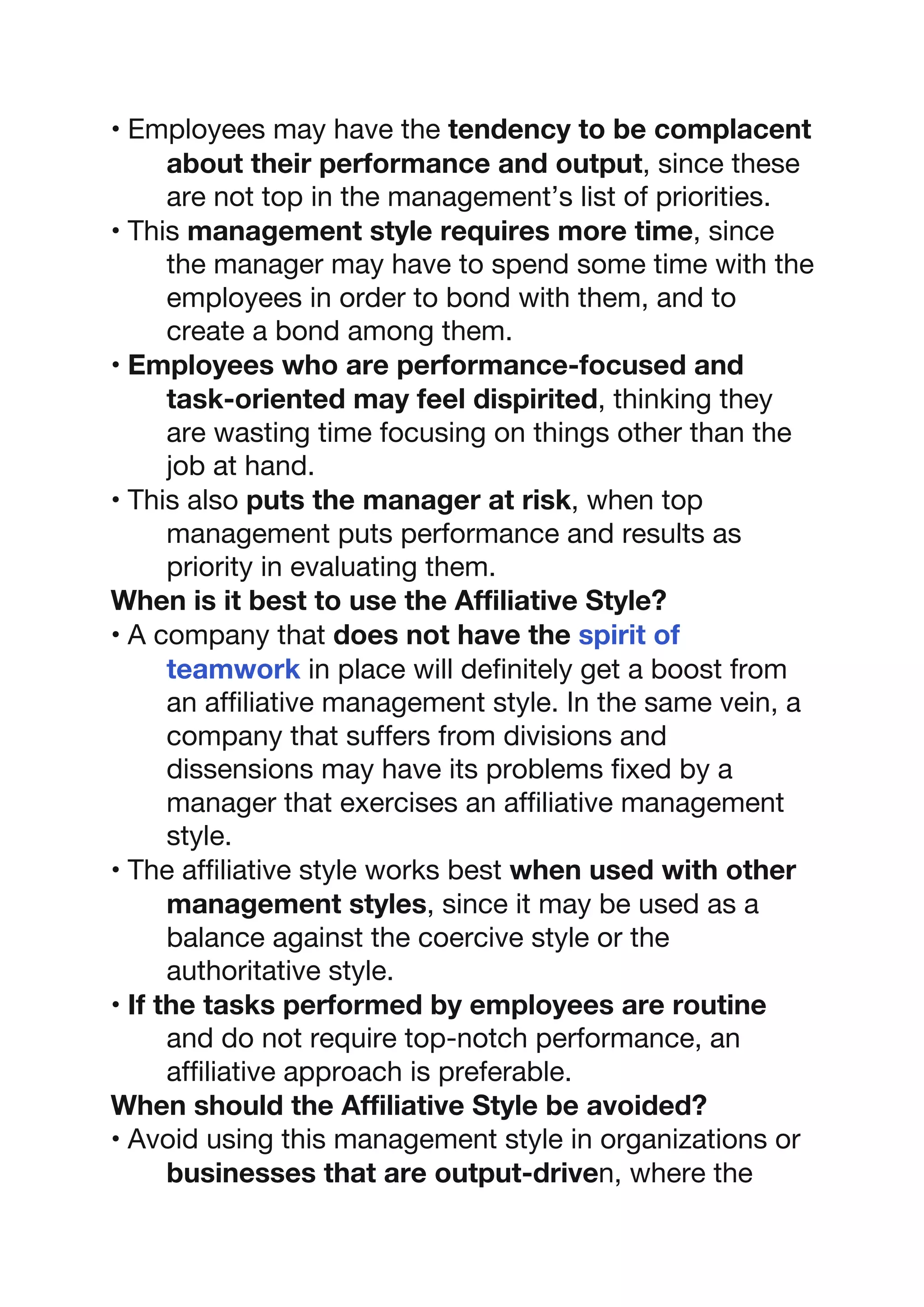 • Employees may have the tendency to be complacent
about their performance and output, since these
are not top in the management’s list of priorities.
• This management style requires more time, since
the manager may have to spend some time with the
employees in order to bond with them, and to
create a bond among them.
• Employees who are performance-focused and
task-oriented may feel dispirited, thinking they
are wasting time focusing on things other than the
job at hand.
• This also puts the manager at risk, when top
management puts performance and results as
priority in evaluating them.
When is it best to use the Affiliative Style?
• A company that does not have the spirit of
teamwork in place will definitely get a boost from
an affiliative management style. In the same vein, a
company that suffers from divisions and
dissensions may have its problems fixed by a
manager that exercises an affiliative management
style.
• The affiliative style works best when used with other
management styles, since it may be used as a
balance against the coercive style or the
authoritative style.
• If the tasks performed by employees are routine
and do not require top-notch performance, an
affiliative approach is preferable.
When should the Affiliative Style be avoided?
• Avoid using this management style in organizations or
businesses that are output-driven, where the
 