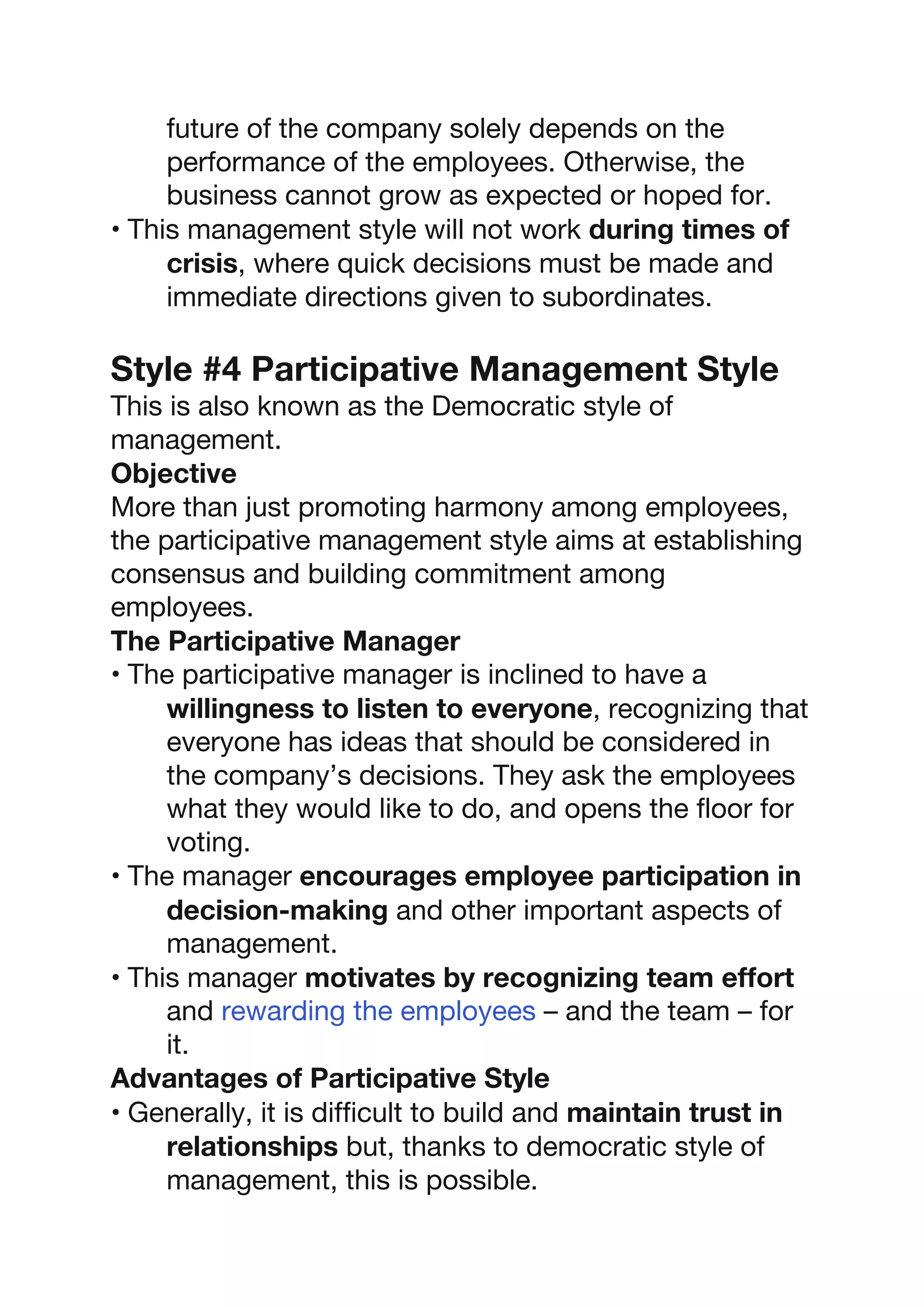 future of the company solely depends on the
performance of the employees. Otherwise, the
business cannot grow as expected or hoped for.
• This management style will not work during times of
crisis, where quick decisions must be made and
immediate directions given to subordinates.
Style #4 Participative Management Style
This is also known as the Democratic style of
management.
Objective
More than just promoting harmony among employees,
the participative management style aims at establishing
consensus and building commitment among
employees.
The Participative Manager
• The participative manager is inclined to have a
willingness to listen to everyone, recognizing that
everyone has ideas that should be considered in
the company’s decisions. They ask the employees
what they would like to do, and opens the floor for
voting.
• The manager encourages employee participation in
decision-making and other important aspects of
management.
• This manager motivates by recognizing team effort
and rewarding the employees – and the team – for
it.
Advantages of Participative Style
• Generally, it is difficult to build and maintain trust in
relationships but, thanks to democratic style of
management, this is possible.
 