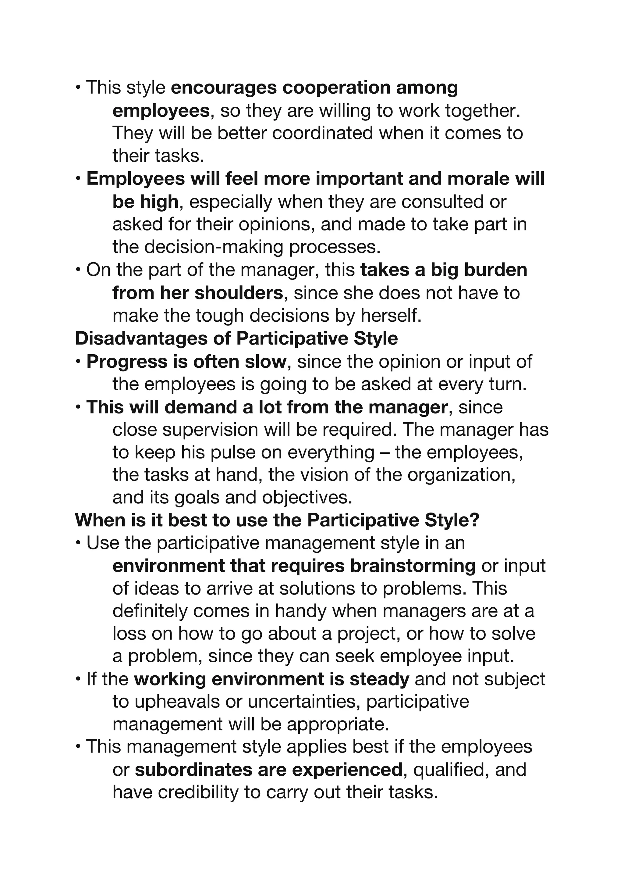 • This style encourages cooperation among
employees, so they are willing to work together.
They will be better coordinated when it comes to
their tasks.
• Employees will feel more important and morale will
be high, especially when they are consulted or
asked for their opinions, and made to take part in
the decision-making processes.
• On the part of the manager, this takes a big burden
from her shoulders, since she does not have to
make the tough decisions by herself.
Disadvantages of Participative Style
• Progress is often slow, since the opinion or input of
the employees is going to be asked at every turn.
• This will demand a lot from the manager, since
close supervision will be required. The manager has
to keep his pulse on everything – the employees,
the tasks at hand, the vision of the organization,
and its goals and objectives.
When is it best to use the Participative Style?
• Use the participative management style in an
environment that requires brainstorming or input
of ideas to arrive at solutions to problems. This
definitely comes in handy when managers are at a
loss on how to go about a project, or how to solve
a problem, since they can seek employee input.
• If the working environment is steady and not subject
to upheavals or uncertainties, participative
management will be appropriate.
• This management style applies best if the employees
or subordinates are experienced, qualified, and
have credibility to carry out their tasks.
 