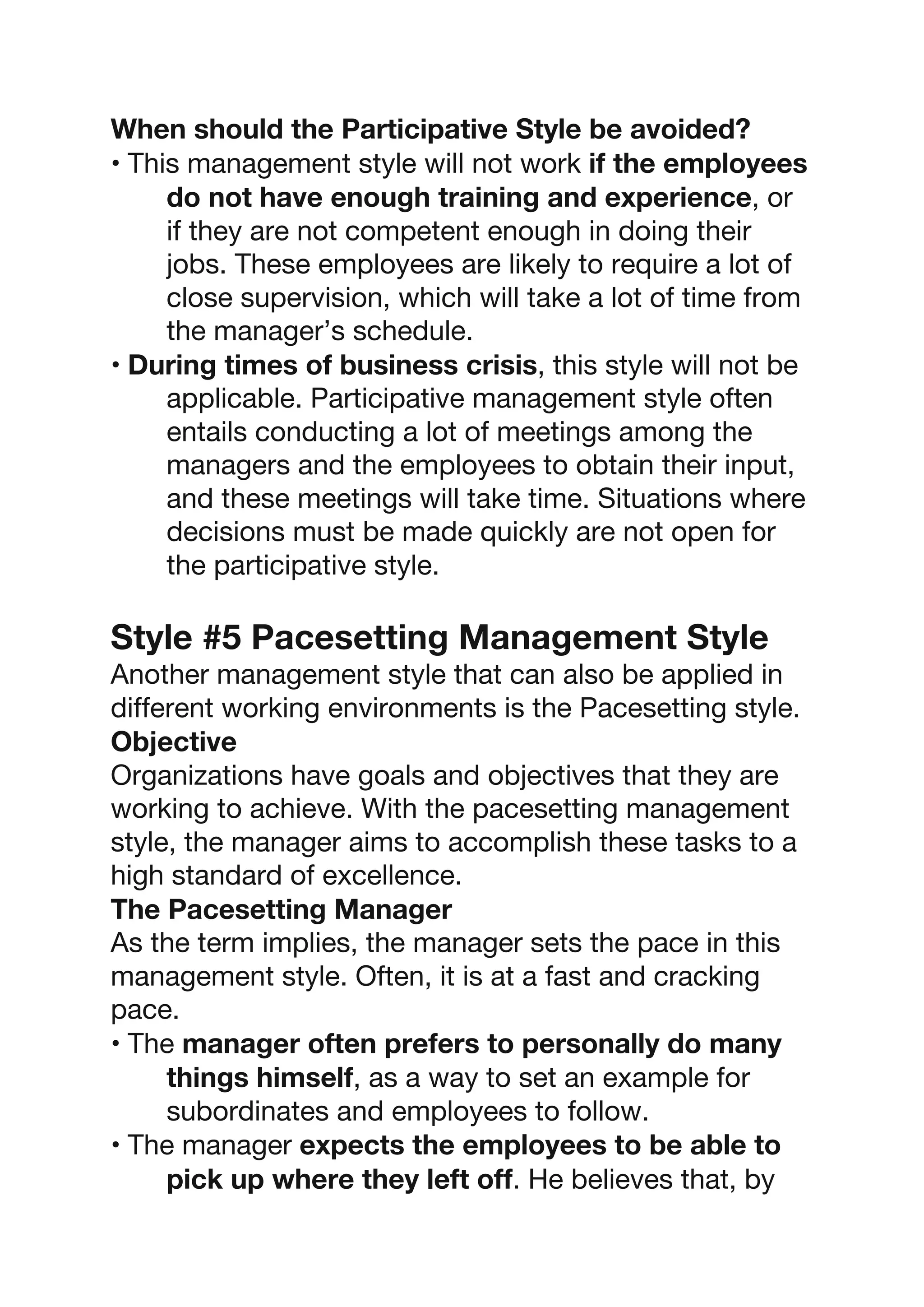 When should the Participative Style be avoided?
• This management style will not work if the employees
do not have enough training and experience, or
if they are not competent enough in doing their
jobs. These employees are likely to require a lot of
close supervision, which will take a lot of time from
the manager’s schedule.
• During times of business crisis, this style will not be
applicable. Participative management style often
entails conducting a lot of meetings among the
managers and the employees to obtain their input,
and these meetings will take time. Situations where
decisions must be made quickly are not open for
the participative style.
Style #5 Pacesetting Management Style
Another management style that can also be applied in
different working environments is the Pacesetting style.
Objective
Organizations have goals and objectives that they are
working to achieve. With the pacesetting management
style, the manager aims to accomplish these tasks to a
high standard of excellence.
The Pacesetting Manager
As the term implies, the manager sets the pace in this
management style. Often, it is at a fast and cracking
pace.
• The manager often prefers to personally do many
things himself, as a way to set an example for
subordinates and employees to follow.
• The manager expects the employees to be able to
pick up where they left off. He believes that, by
 