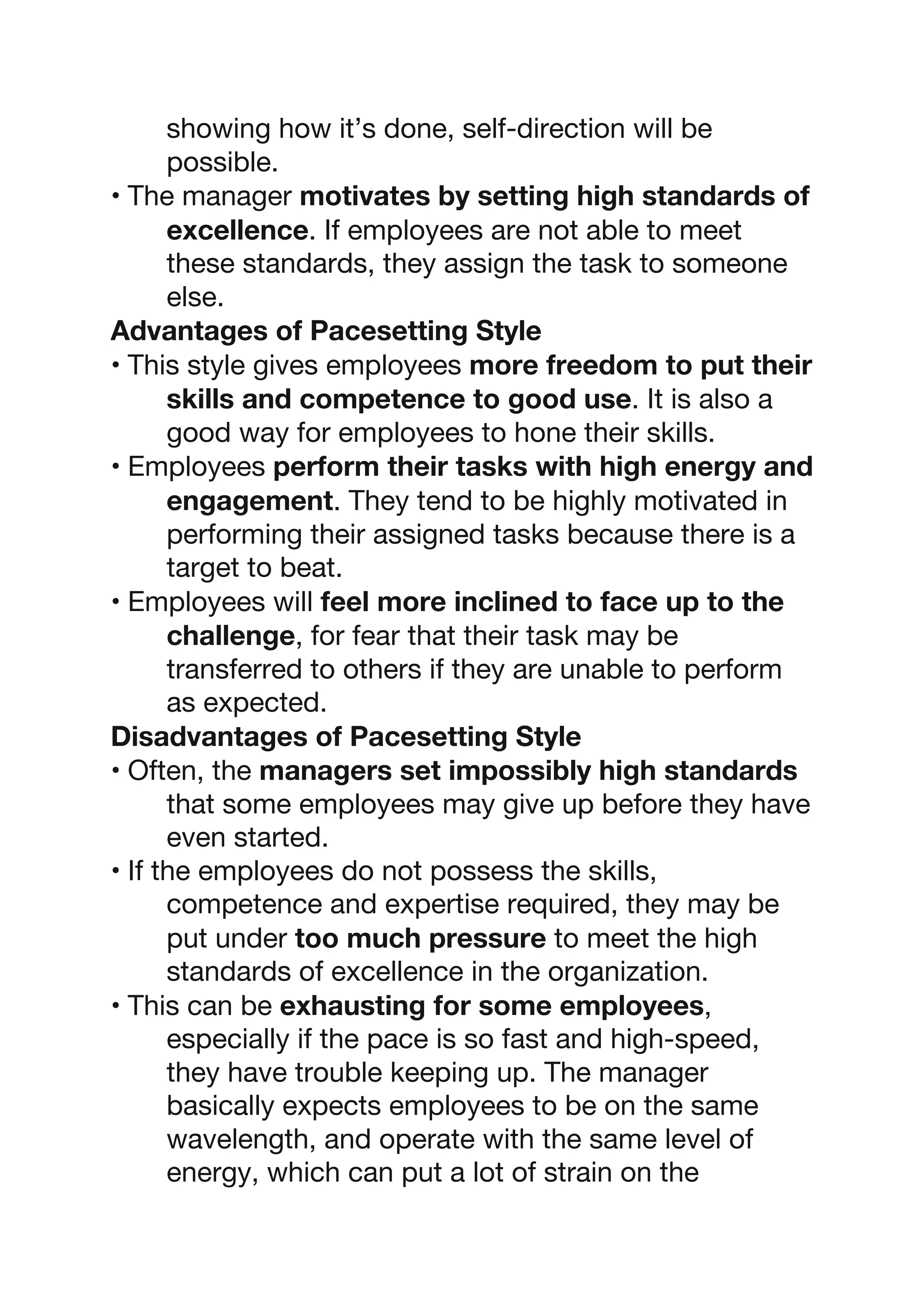 showing how it’s done, self-direction will be
possible.
• The manager motivates by setting high standards of
excellence. If employees are not able to meet
these standards, they assign the task to someone
else.
Advantages of Pacesetting Style
• This style gives employees more freedom to put their
skills and competence to good use. It is also a
good way for employees to hone their skills.
• Employees perform their tasks with high energy and
engagement. They tend to be highly motivated in
performing their assigned tasks because there is a
target to beat.
• Employees will feel more inclined to face up to the
challenge, for fear that their task may be
transferred to others if they are unable to perform
as expected.
Disadvantages of Pacesetting Style
• Often, the managers set impossibly high standards
that some employees may give up before they have
even started.
• If the employees do not possess the skills,
competence and expertise required, they may be
put under too much pressure to meet the high
standards of excellence in the organization.
• This can be exhausting for some employees,
especially if the pace is so fast and high-speed,
they have trouble keeping up. The manager
basically expects employees to be on the same
wavelength, and operate with the same level of
energy, which can put a lot of strain on the
 