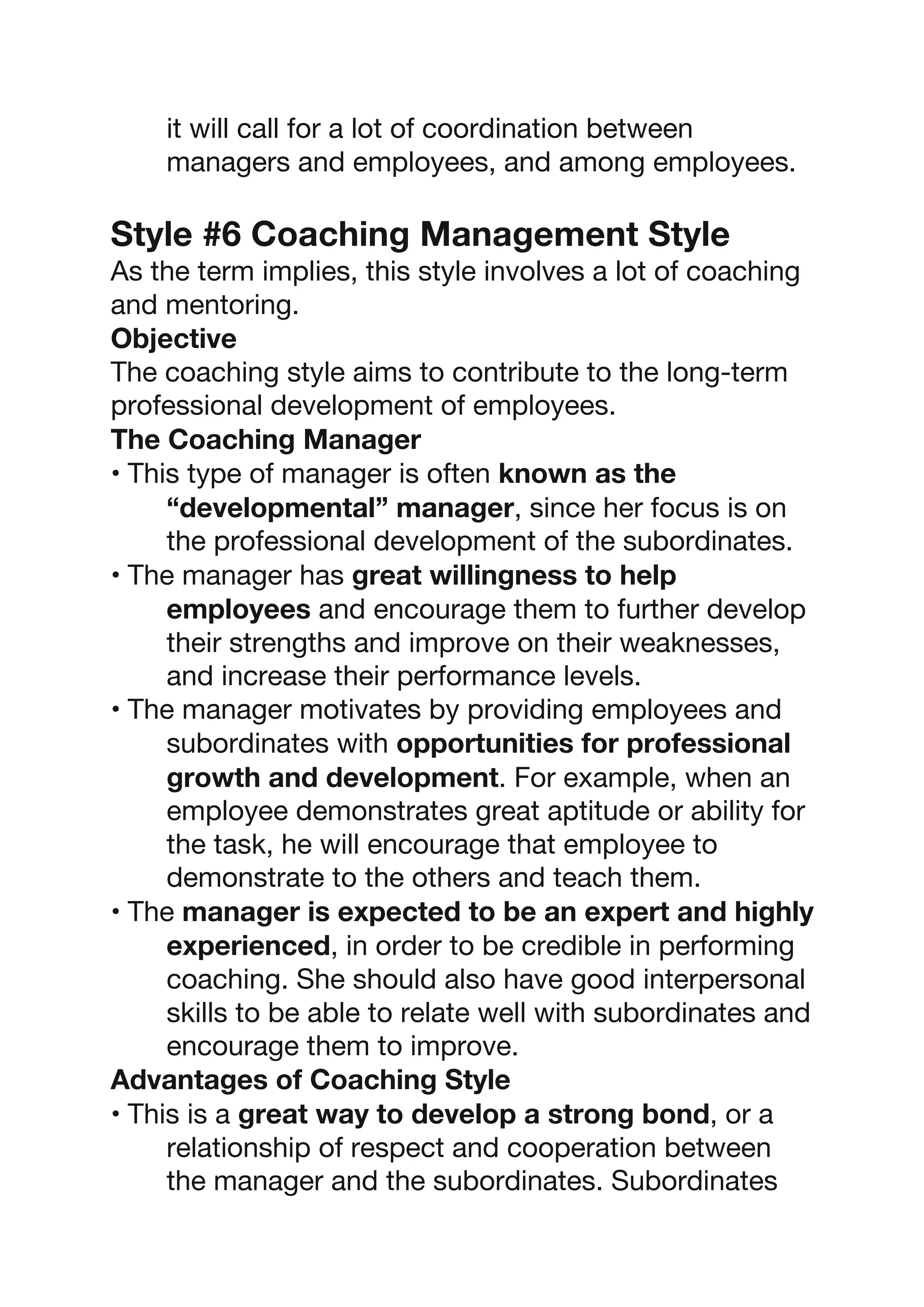 it will call for a lot of coordination between
managers and employees, and among employees.
Style #6 Coaching Management Style
As the term implies, this style involves a lot of coaching
and mentoring.
Objective
The coaching style aims to contribute to the long-term
professional development of employees.
The Coaching Manager
• This type of manager is often known as the
“developmental” manager, since her focus is on
the professional development of the subordinates.
• The manager has great willingness to help
employees and encourage them to further develop
their strengths and improve on their weaknesses,
and increase their performance levels.
• The manager motivates by providing employees and
subordinates with opportunities for professional
growth and development. For example, when an
employee demonstrates great aptitude or ability for
the task, he will encourage that employee to
demonstrate to the others and teach them.
• The manager is expected to be an expert and highly
experienced, in order to be credible in performing
coaching. She should also have good interpersonal
skills to be able to relate well with subordinates and
encourage them to improve.
Advantages of Coaching Style
• This is a great way to develop a strong bond, or a
relationship of respect and cooperation between
the manager and the subordinates. Subordinates
 
