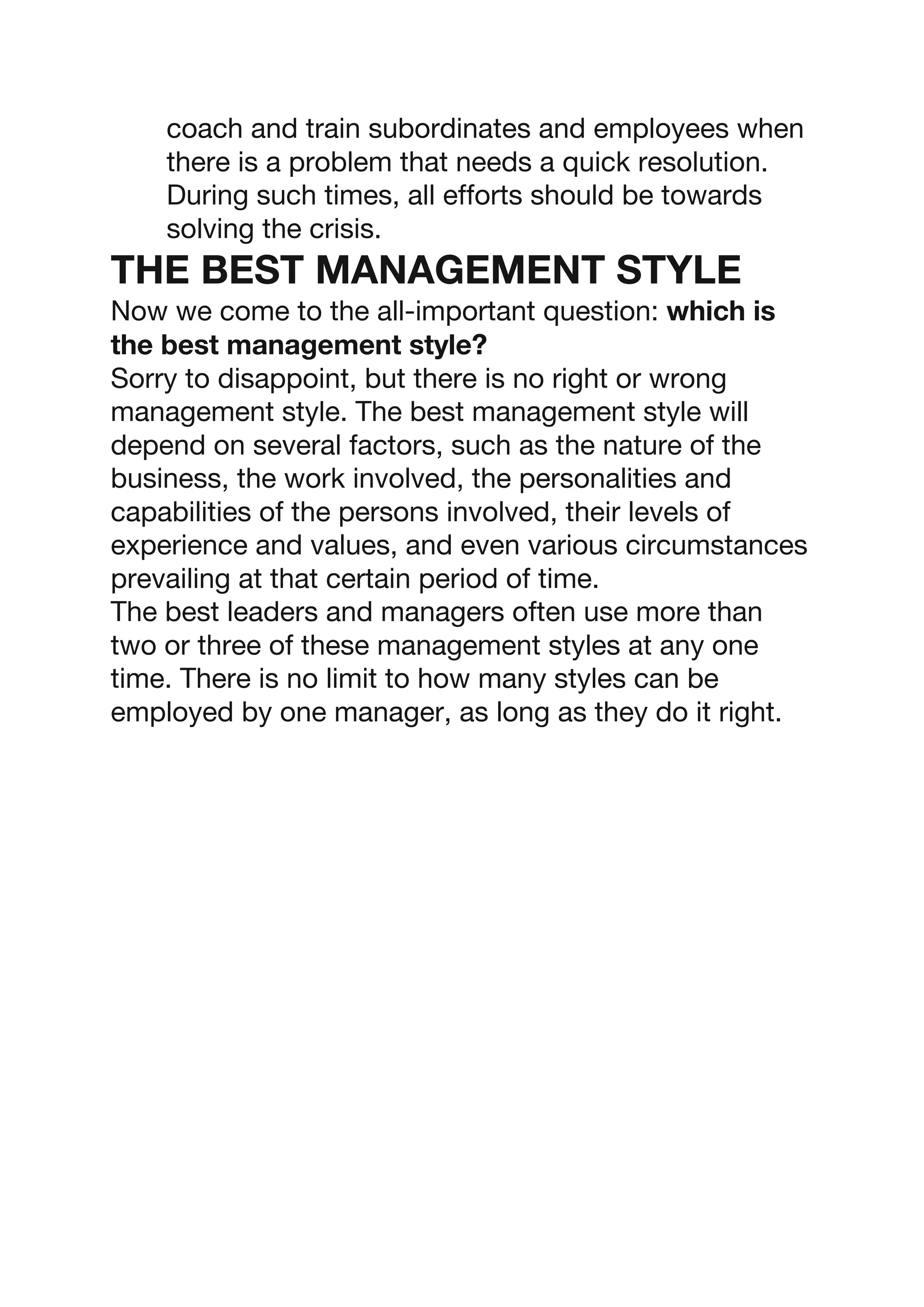 coach and train subordinates and employees when
there is a problem that needs a quick resolution.
During such times, all efforts should be towards
solving the crisis.
THE BEST MANAGEMENT STYLE
Now we come to the all-important question: which is
the best management style?
Sorry to disappoint, but there is no right or wrong
management style. The best management style will
depend on several factors, such as the nature of the
business, the work involved, the personalities and
capabilities of the persons involved, their levels of
experience and values, and even various circumstances
prevailing at that certain period of time.
The best leaders and managers often use more than
two or three of these management styles at any one
time. There is no limit to how many styles can be
employed by one manager, as long as they do it right.
 