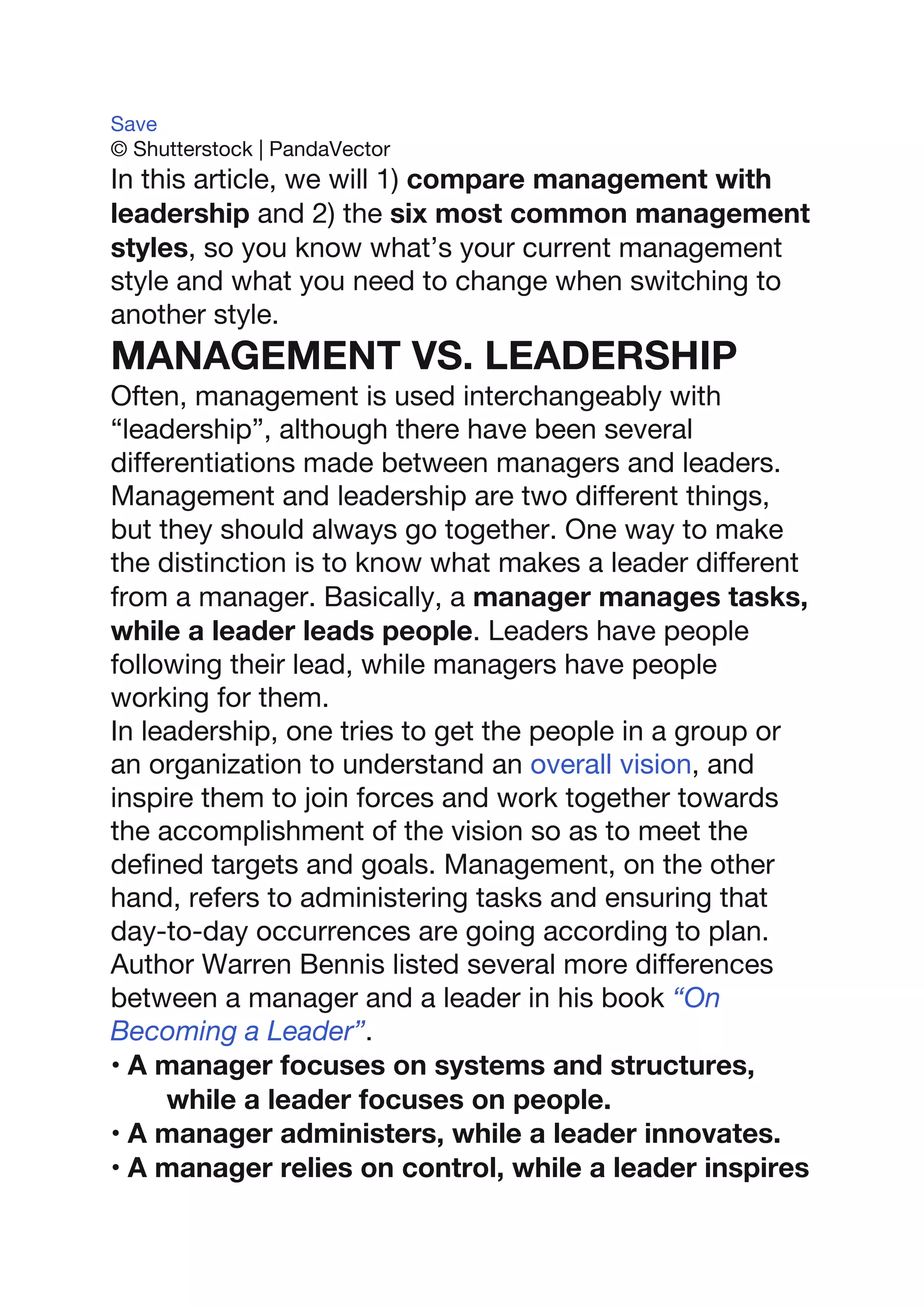 Save
© Shutterstock | PandaVector
In this article, we will 1) compare management with
leadership and 2) the six most common management
styles, so you know what’s your current management
style and what you need to change when switching to
another style.
MANAGEMENT VS. LEADERSHIP
Often, management is used interchangeably with
“leadership”, although there have been several
differentiations made between managers and leaders.
Management and leadership are two different things,
but they should always go together. One way to make
the distinction is to know what makes a leader different
from a manager. Basically, a manager manages tasks,
while a leader leads people. Leaders have people
following their lead, while managers have people
working for them.
In leadership, one tries to get the people in a group or
an organization to understand an overall vision, and
inspire them to join forces and work together towards
the accomplishment of the vision so as to meet the
defined targets and goals. Management, on the other
hand, refers to administering tasks and ensuring that
day-to-day occurrences are going according to plan.
Author Warren Bennis listed several more differences
between a manager and a leader in his book “On
Becoming a Leader”.
• A manager focuses on systems and structures,
while a leader focuses on people.
• A manager administers, while a leader innovates.
• A manager relies on control, while a leader inspires
 