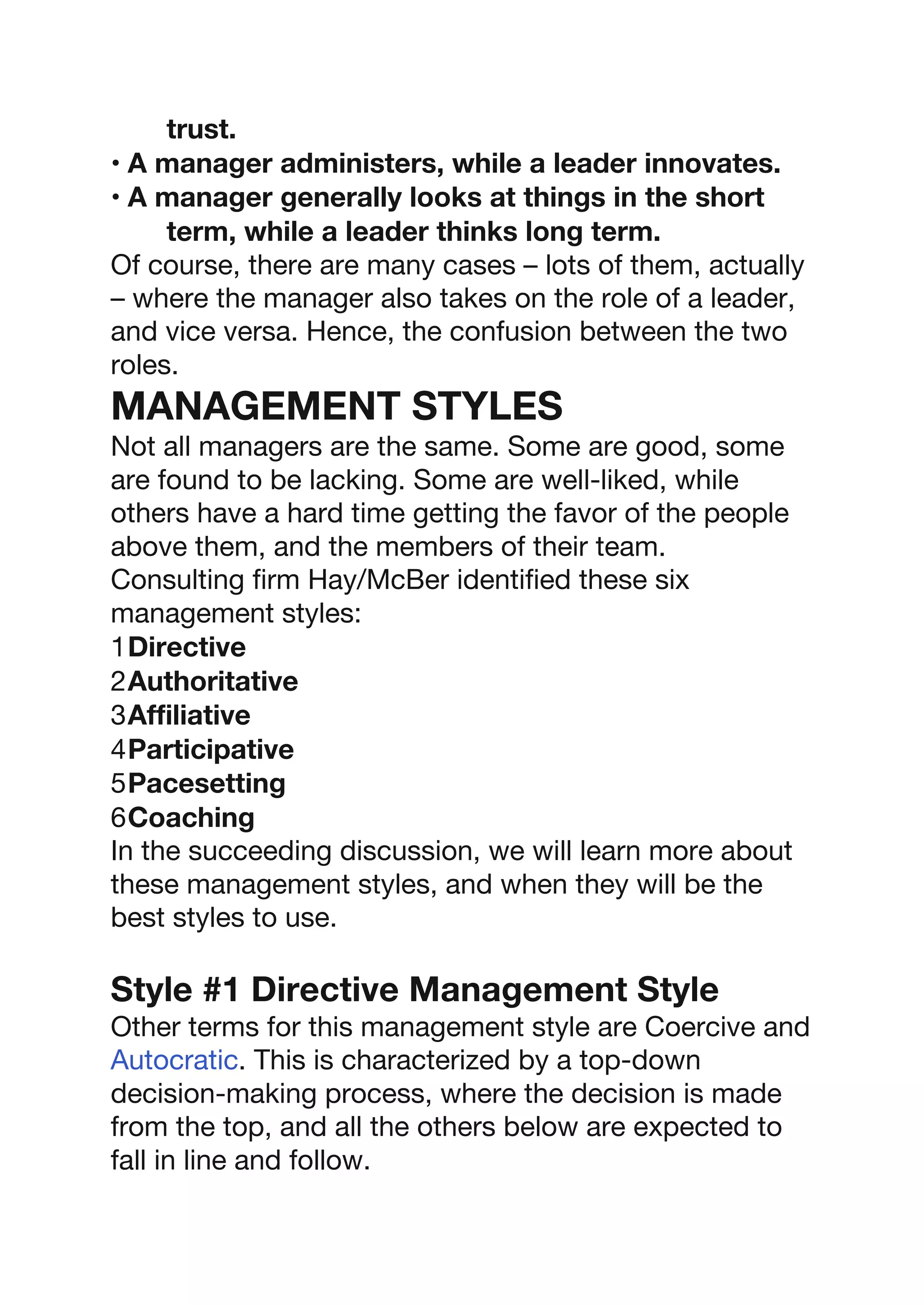 trust.
• A manager administers, while a leader innovates.
• A manager generally looks at things in the short
term, while a leader thinks long term.
Of course, there are many cases – lots of them, actually
– where the manager also takes on the role of a leader,
and vice versa. Hence, the confusion between the two
roles.
MANAGEMENT STYLES
Not all managers are the same. Some are good, some
are found to be lacking. Some are well-liked, while
others have a hard time getting the favor of the people
above them, and the members of their team.
Consulting firm Hay/McBer identified these six
management styles:
1Directive
2Authoritative
3Affiliative
4Participative
5Pacesetting
6Coaching
In the succeeding discussion, we will learn more about
these management styles, and when they will be the
best styles to use.
Style #1 Directive Management Style
Other terms for this management style are Coercive and
Autocratic. This is characterized by a top-down
decision-making process, where the decision is made
from the top, and all the others below are expected to
fall in line and follow.
 