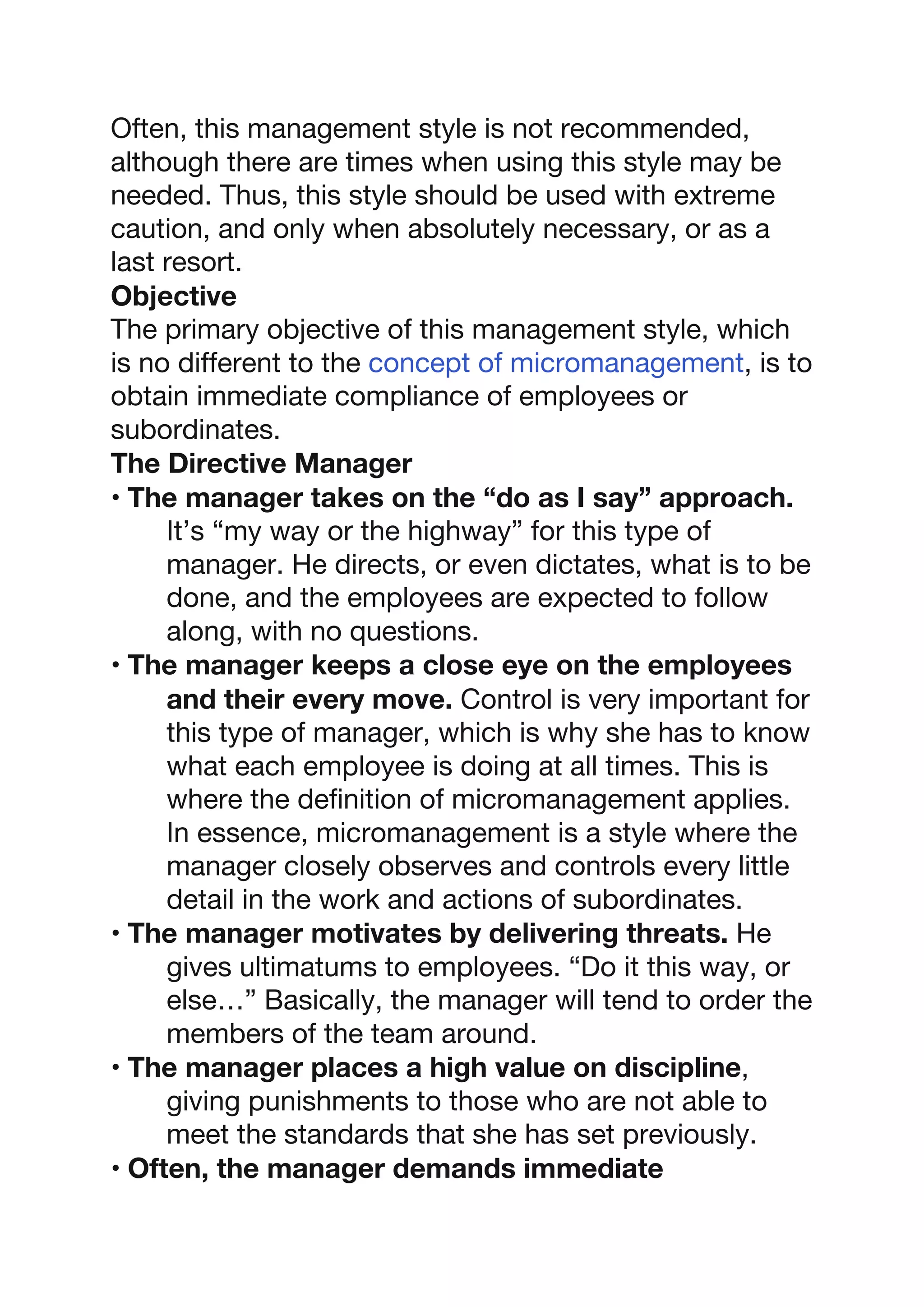 Often, this management style is not recommended,
although there are times when using this style may be
needed. Thus, this style should be used with extreme
caution, and only when absolutely necessary, or as a
last resort.
Objective
The primary objective of this management style, which
is no different to the concept of micromanagement, is to
obtain immediate compliance of employees or
subordinates.
The Directive Manager
• The manager takes on the “do as I say” approach.
It’s “my way or the highway” for this type of
manager. He directs, or even dictates, what is to be
done, and the employees are expected to follow
along, with no questions.
• The manager keeps a close eye on the employees
and their every move. Control is very important for
this type of manager, which is why she has to know
what each employee is doing at all times. This is
where the definition of micromanagement applies.
In essence, micromanagement is a style where the
manager closely observes and controls every little
detail in the work and actions of subordinates.
• The manager motivates by delivering threats. He
gives ultimatums to employees. “Do it this way, or
else…” Basically, the manager will tend to order the
members of the team around.
• The manager places a high value on discipline,
giving punishments to those who are not able to
meet the standards that she has set previously.
• Often, the manager demands immediate
 