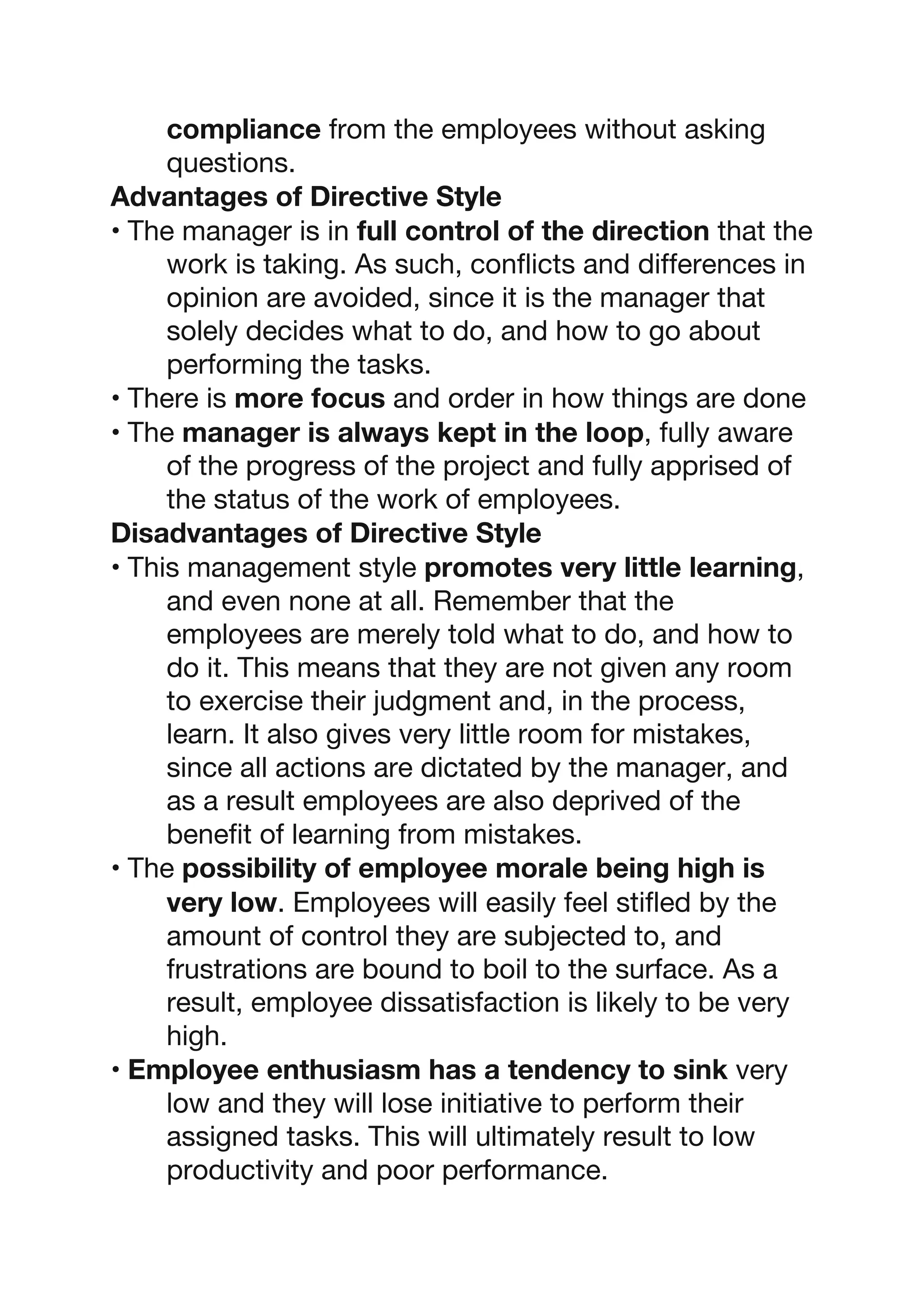 compliance from the employees without asking
questions.
Advantages of Directive Style
• The manager is in full control of the direction that the
work is taking. As such, conflicts and differences in
opinion are avoided, since it is the manager that
solely decides what to do, and how to go about
performing the tasks.
• There is more focus and order in how things are done
• The manager is always kept in the loop, fully aware
of the progress of the project and fully apprised of
the status of the work of employees.
Disadvantages of Directive Style
• This management style promotes very little learning,
and even none at all. Remember that the
employees are merely told what to do, and how to
do it. This means that they are not given any room
to exercise their judgment and, in the process,
learn. It also gives very little room for mistakes,
since all actions are dictated by the manager, and
as a result employees are also deprived of the
benefit of learning from mistakes.
• The possibility of employee morale being high is
very low. Employees will easily feel stifled by the
amount of control they are subjected to, and
frustrations are bound to boil to the surface. As a
result, employee dissatisfaction is likely to be very
high.
• Employee enthusiasm has a tendency to sink very
low and they will lose initiative to perform their
assigned tasks. This will ultimately result to low
productivity and poor performance.
 