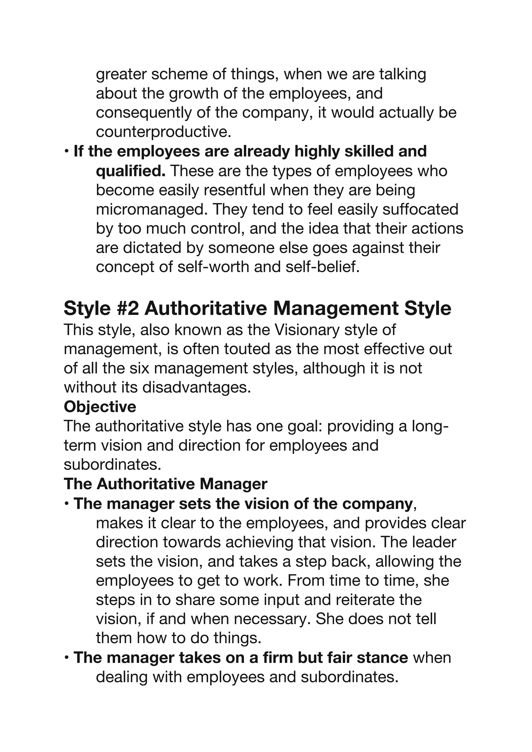 greater scheme of things, when we are talking
about the growth of the employees, and
consequently of the company, it would actually be
counterproductive.
• If the employees are already highly skilled and
qualified. These are the types of employees who
become easily resentful when they are being
micromanaged. They tend to feel easily suffocated
by too much control, and the idea that their actions
are dictated by someone else goes against their
concept of self-worth and self-belief.
Style #2 Authoritative Management Style
This style, also known as the Visionary style of
management, is often touted as the most effective out
of all the six management styles, although it is not
without its disadvantages.
Objective
The authoritative style has one goal: providing a long-
term vision and direction for employees and
subordinates.
The Authoritative Manager
• The manager sets the vision of the company,
makes it clear to the employees, and provides clear
direction towards achieving that vision. The leader
sets the vision, and takes a step back, allowing the
employees to get to work. From time to time, she
steps in to share some input and reiterate the
vision, if and when necessary. She does not tell
them how to do things.
• The manager takes on a firm but fair stance when
dealing with employees and subordinates.
 
