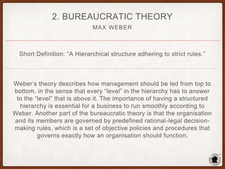 MAX WEBER
2. BUREAUCRATIC THEORY
Short Definition: “A Hierarchical structure adhering to strict rules.”
Weber’s theory describes how management should be led from top to
bottom, in the sense that every “level” in the hierarchy has to answer
to the “level” that is above it. The importance of having a structured
hierarchy is essential for a business to run smoothly according to
Weber. Another part of the bureaucratic theory is that the organisation
and its members are governed by predefined rational-legal decision-
making rules, which is a set of objective policies and procedures that
governs exactly how an organisation should function.
 