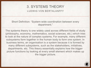 LUDWIG VON BERTALANFFY
3. SYSTEMS THEORY
Short Definition: “System-wide coordination between every
department.”
The systems theory is one widely used across different fields of study
(philosophy, economy, mathematics, social sciences, etc.) which tries
to look at the nature of complex systems. For example, many different
subsystems form together in the human body to form one system. In
business terms, an organisation is a system because it is formed by
many different subsystems, such as the stakeholders, initiatives,
departments, etc. This theory essentially explains how the bigger
picture functions by looking at every small element which makes up
the bigger picture.
 