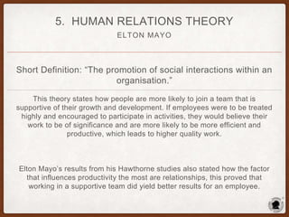 ELTON MAYO
5. HUMAN RELATIONS THEORY
Short Definition: “The promotion of social interactions within an
organisation.”
This theory states how people are more likely to join a team that is
supportive of their growth and development. If employees were to be treated
highly and encouraged to participate in activities, they would believe their
work to be of significance and are more likely to be more efficient and
productive, which leads to higher quality work.
Elton Mayo’s results from his Hawthorne studies also stated how the factor
that influences productivity the most are relationships, this proved that
working in a supportive team did yield better results for an employee.
 