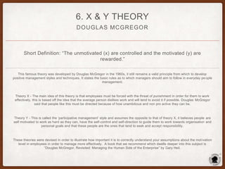 DOUGLAS MCGREGOR
6. X & Y THEORY
Short Definition: “The unmotivated (x) are controlled and the motivated (y) are
rewarded.”
This famous theory was developed by Douglas McGregor in the 1960s, it still remains a valid principle from which to develop
positive management styles and techniques. It states the basic rules as to which managers should aim to follow in everyday pe ople
management.
Theory X - The main idea of this theory is that employees must be forced with the threat of punishment in order for them to work
effectively, this is based off the idea that the average person dislikes work and will tend to avoid it if possible. Douglas McGregor
said that people like this must be directed because of how unambitious and non pro active they can be.
Theory Y - This is called the ‘participative management’ style and assumes the opposite to that of theory X, it believes people are
self motivated to work as hard as they can, have the self-control and self-direction to guide them to work towards organisation and
personal goals and that these people are the ones that tend to seek and accept responsibility.
These theories were devised in order to illustrate how important it is to correctly understand your assumptions about the motivation
level in employees in order to manage more effectively. A book that we recommend which dwells deeper into this subject is
“Douglas McGregor, Revisited: Managing the Human Side of the Enterprise” by Gary Heil.
 