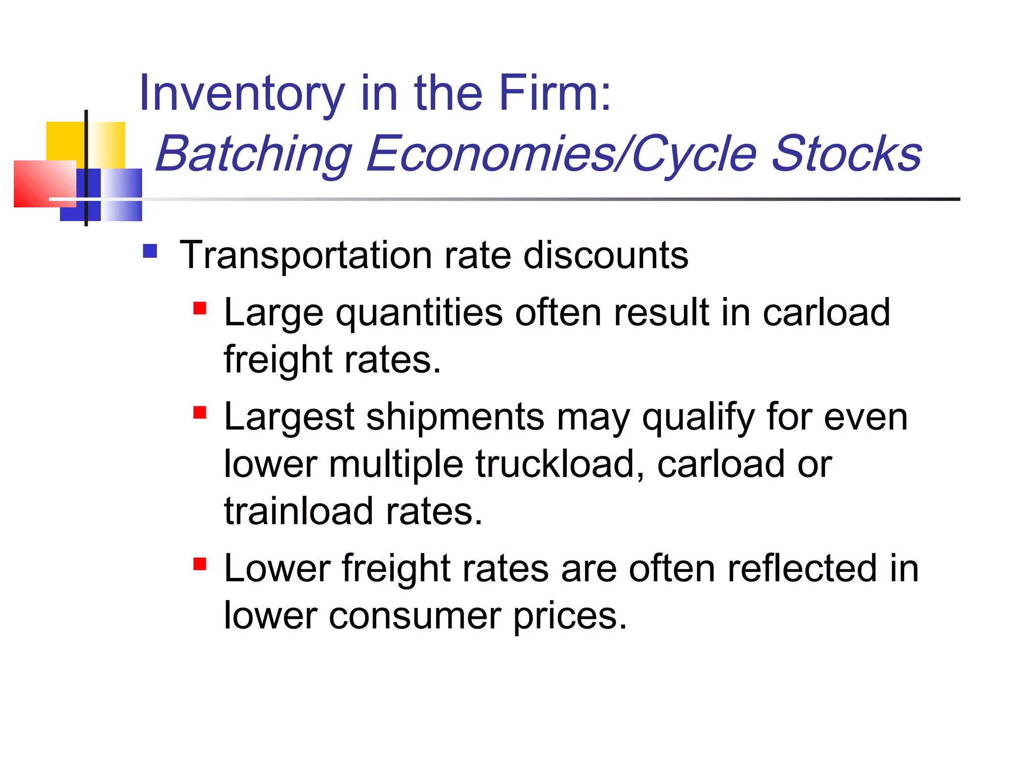 Inventory in the Firm:
Batching Economies/Cycle Stocks
 Transportation rate discounts
 Large quantities often result in carload
freight rates.
 Largest shipments may qualify for even
lower multiple truckload, carload or
trainload rates.
 Lower freight rates are often reflected in
lower consumer prices.
 