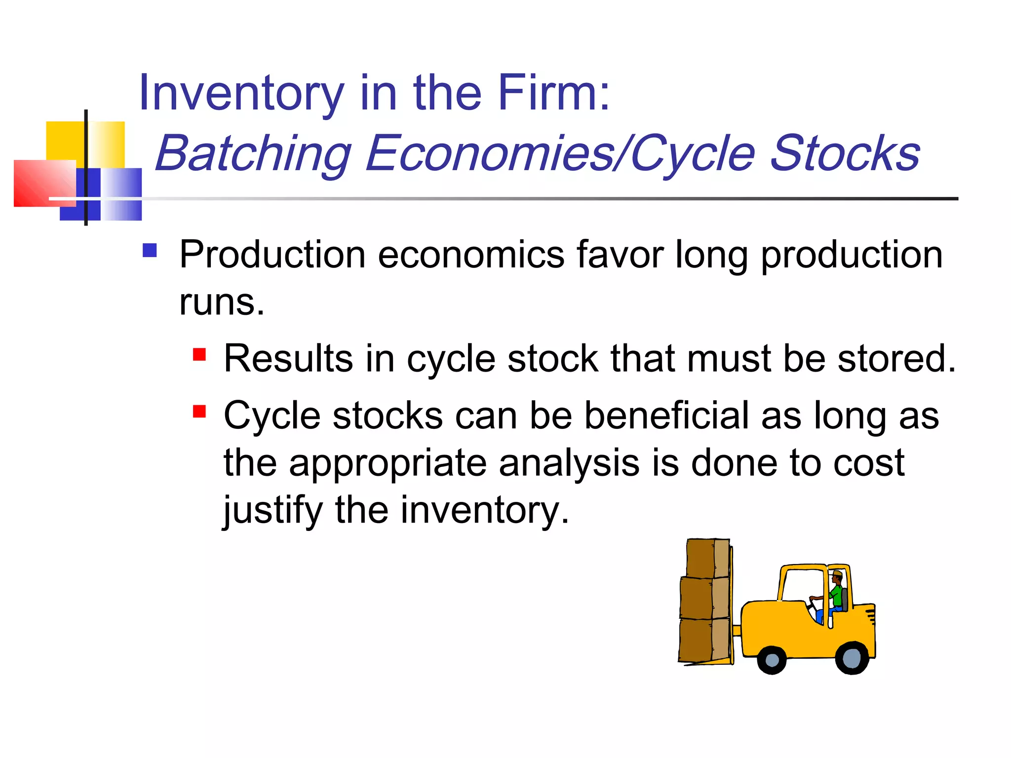 Inventory in the Firm:
Batching Economies/Cycle Stocks
 Production economics favor long production
runs.
 Results in cycle stock that must be stored.
 Cycle stocks can be beneficial as long as
the appropriate analysis is done to cost
justify the inventory.
 
