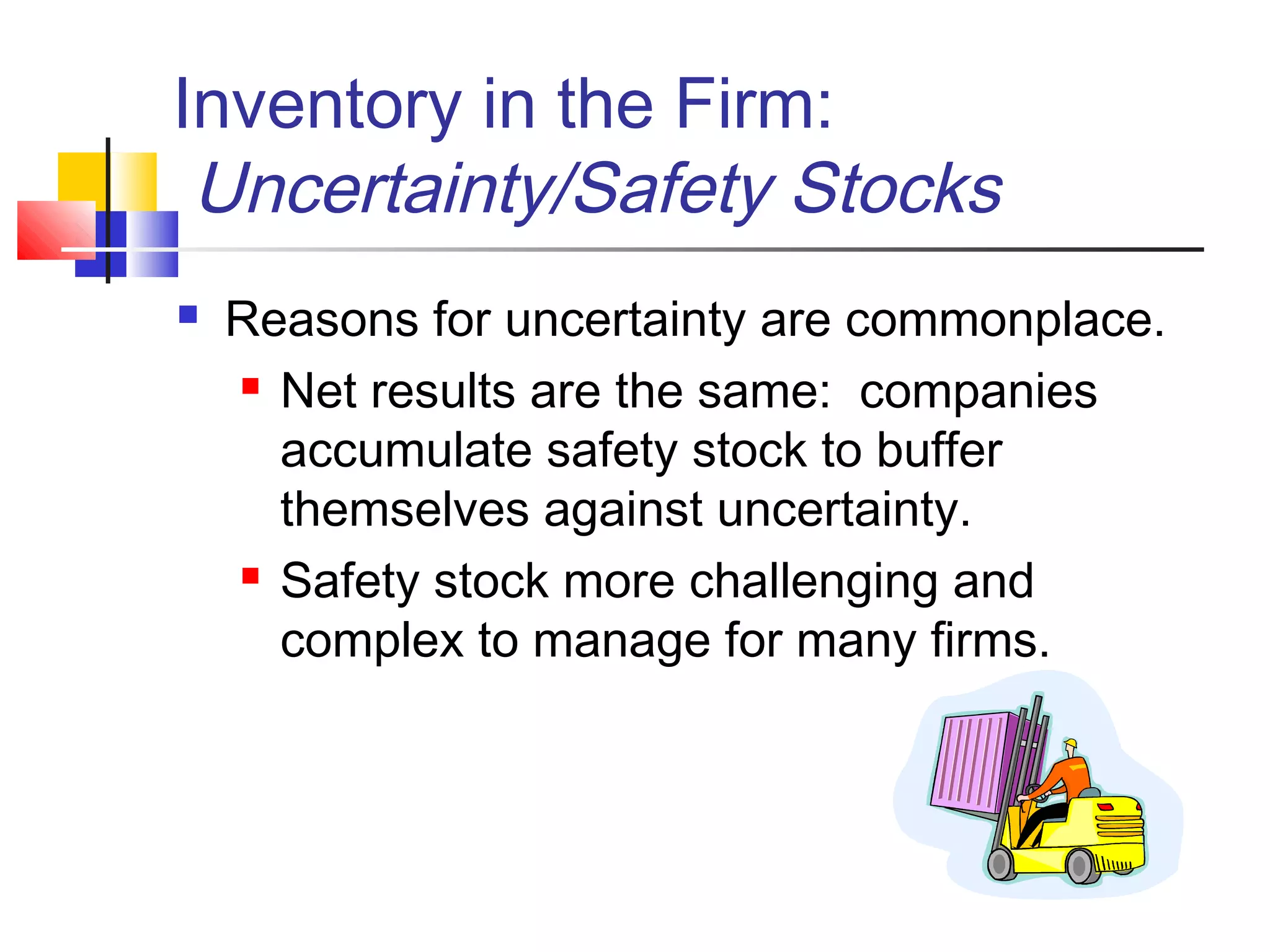 Inventory in the Firm:
Uncertainty/Safety Stocks
 Reasons for uncertainty are commonplace.
 Net results are the same: companies
accumulate safety stock to buffer
themselves against uncertainty.
 Safety stock more challenging and
complex to manage for many firms.
 