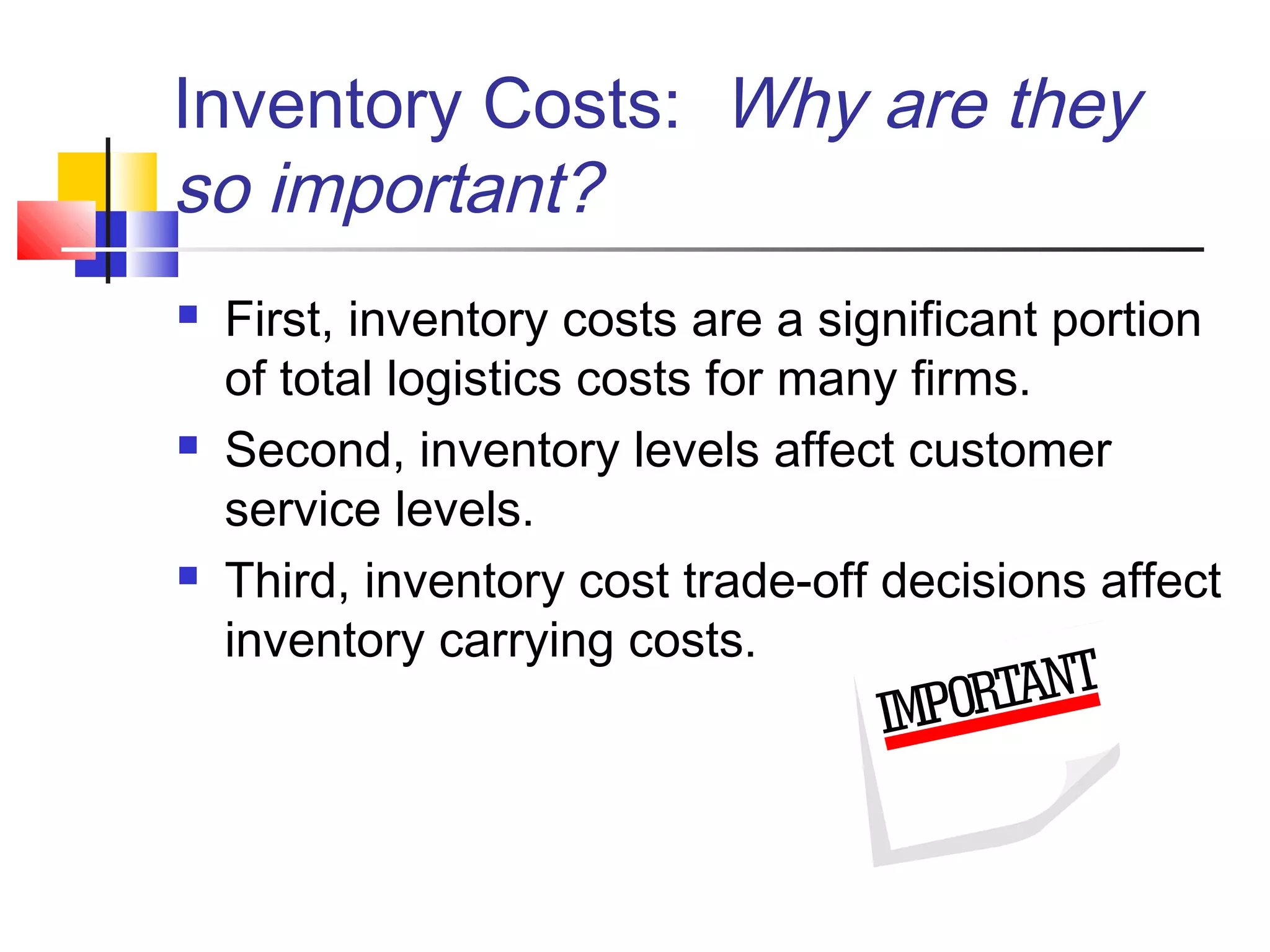 Inventory Costs: Why are they
so important?
 First, inventory costs are a significant portion
of total logistics costs for many firms.
 Second, inventory levels affect customer
service levels.
 Third, inventory cost trade-off decisions affect
inventory carrying costs.
 