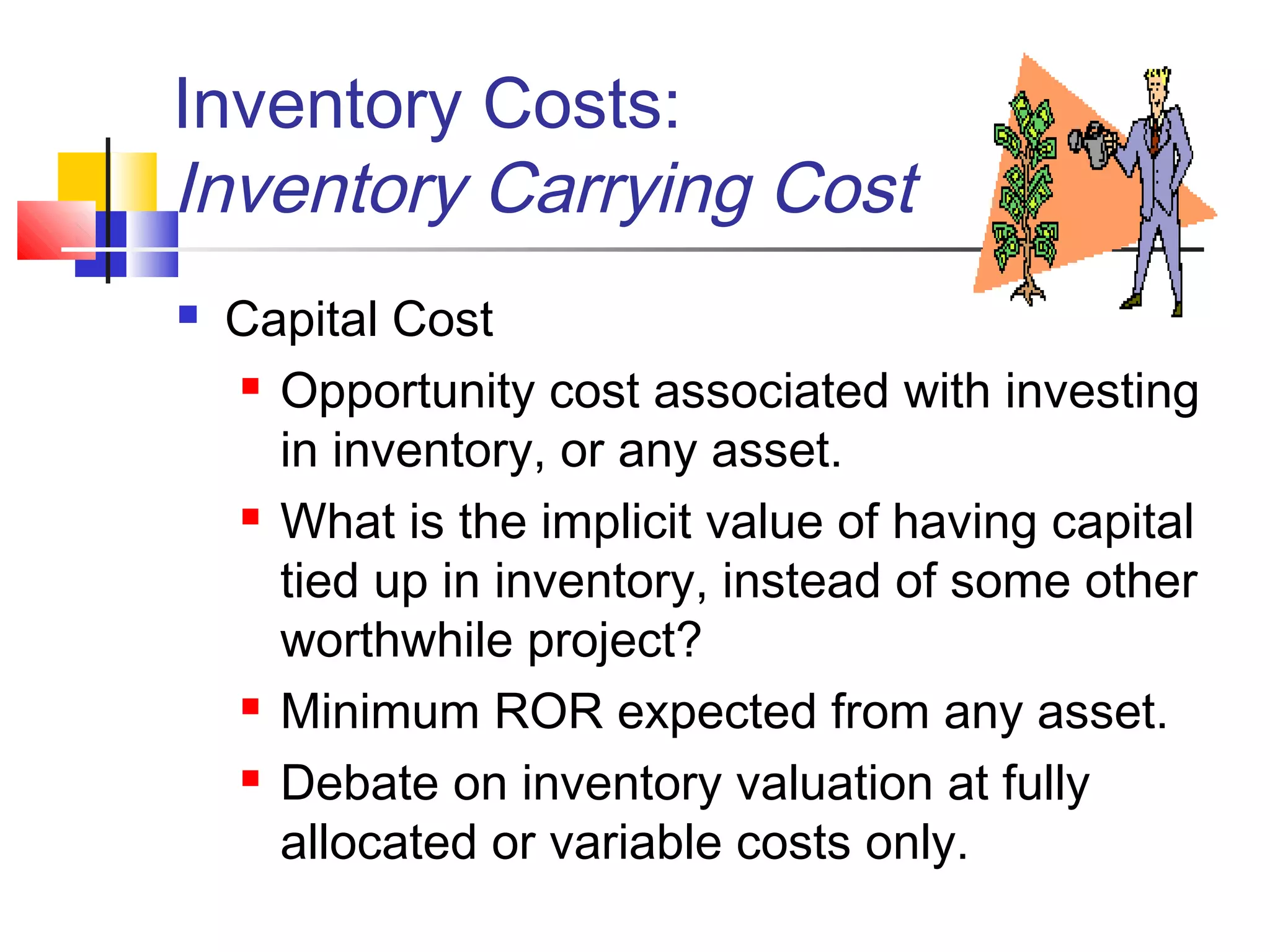Inventory Costs:
Inventory Carrying Cost
 Capital Cost
 Opportunity cost associated with investing
in inventory, or any asset.
 What is the implicit value of having capital
tied up in inventory, instead of some other
worthwhile project?
 Minimum ROR expected from any asset.
 Debate on inventory valuation at fully
allocated or variable costs only.
 