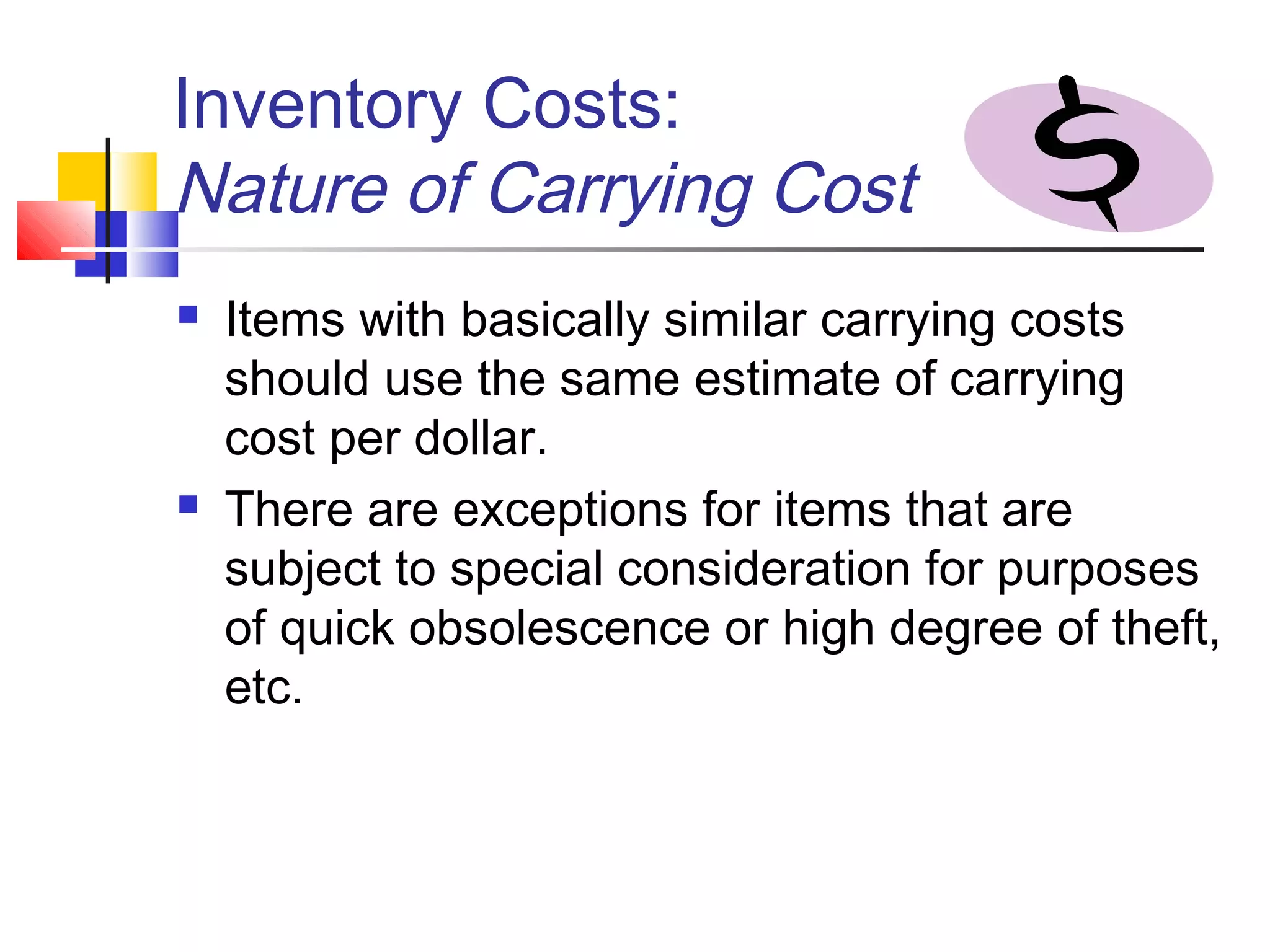 Inventory Costs:
Nature of Carrying Cost
 Items with basically similar carrying costs
should use the same estimate of carrying
cost per dollar.
 There are exceptions for items that are
subject to special consideration for purposes
of quick obsolescence or high degree of theft,
etc.
 