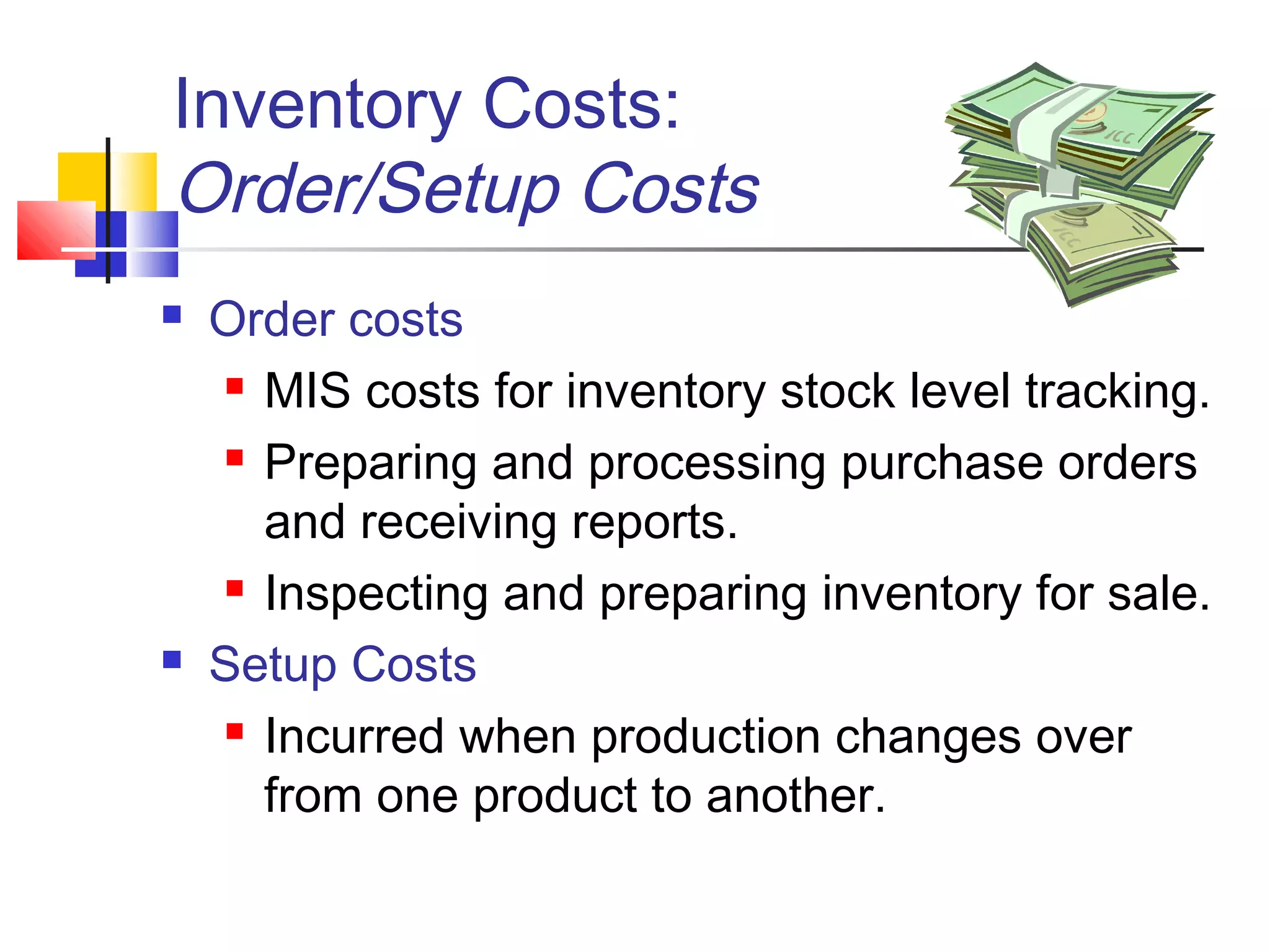 Inventory Costs:
Order/Setup Costs
 Order costs
 MIS costs for inventory stock level tracking.
 Preparing and processing purchase orders
and receiving reports.
 Inspecting and preparing inventory for sale.
 Setup Costs
 Incurred when production changes over
from one product to another.
 