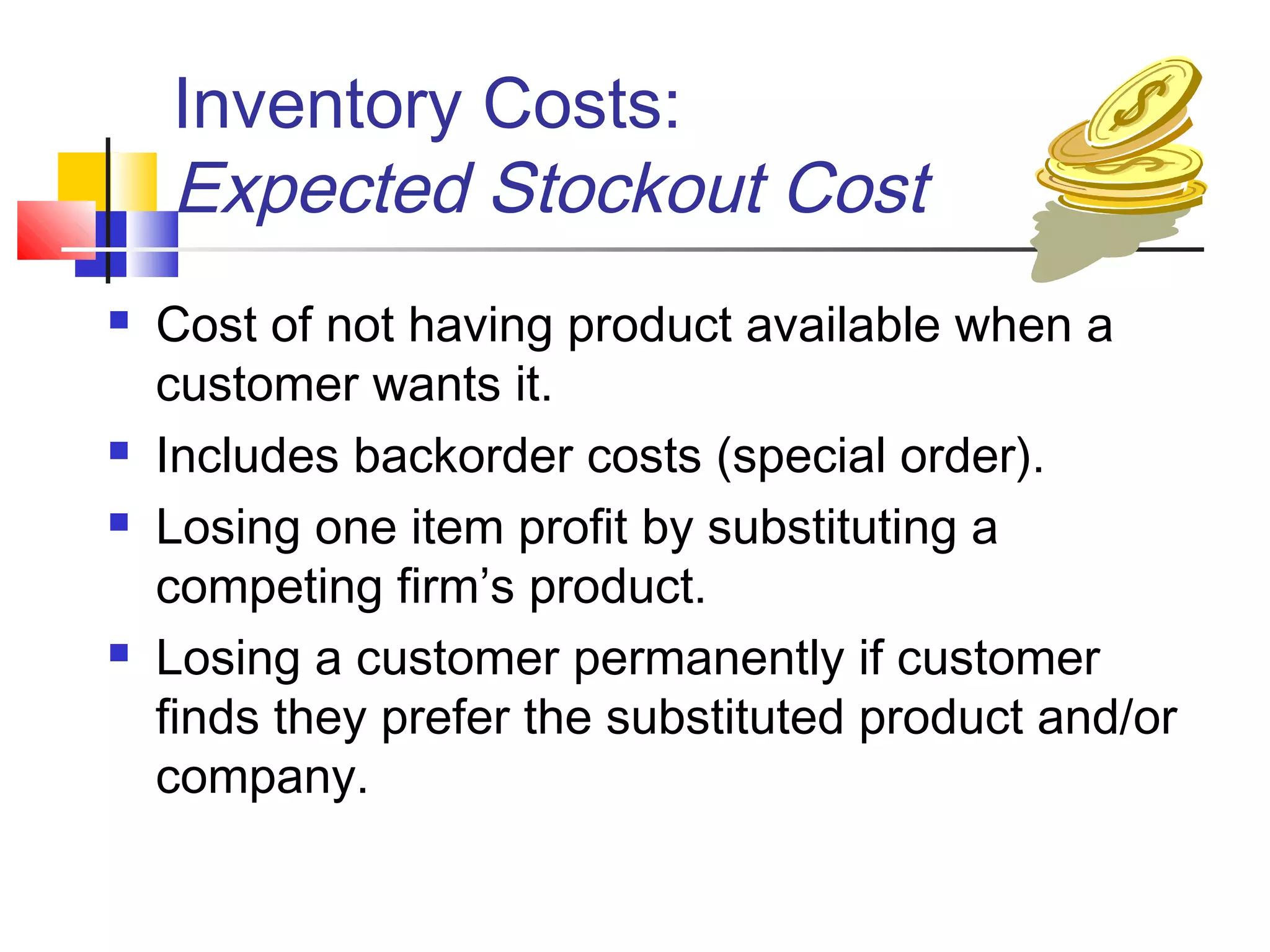 Inventory Costs:
Expected Stockout Cost
 Cost of not having product available when a
customer wants it.
 Includes backorder costs (special order).
 Losing one item profit by substituting a
competing firm’s product.
 Losing a customer permanently if customer
finds they prefer the substituted product and/or
company.
 