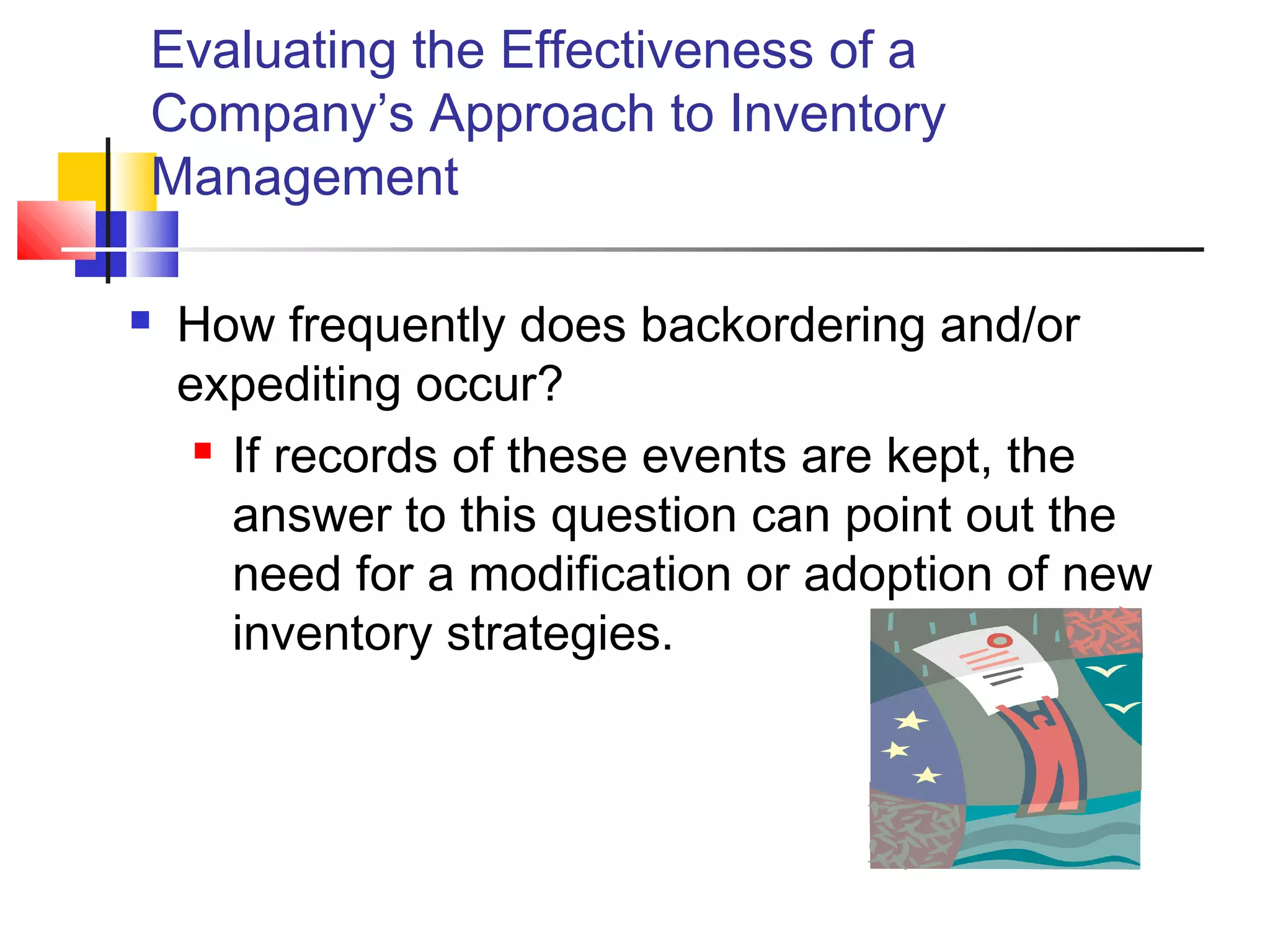 Evaluating the Effectiveness of a
Company’s Approach to Inventory
Management
 How frequently does backordering and/or
expediting occur?
 If records of these events are kept, the
answer to this question can point out the
need for a modification or adoption of new
inventory strategies.
 