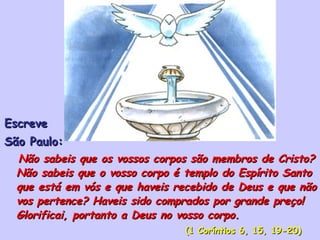 Escreve  São Paulo: Não sabeis que os vossos corpos são membros de Cristo? Não sabeis que o vosso corpo é templo do Espírito Santo que está em vós e que haveis recebido de Deus e que não vos pertence? Haveis sido comprados por grande preço! Glorificai, portanto a Deus no vosso corpo.  (1 Coríntios 6, 15, 19-20) 