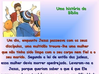 Um dia, enquanto Jesus passeava com os seus  discípulos, uma multidão trouxe-lhe uma mulher  que não tinha sido limpa com o seu corpo nem fiel a o seu marido.  Segundo a lei de então dos judeus,  essa mulher devia morrer apedrejada. Levaram-na a  Jesus, porque queriam saber o que é que Ele  pensava e alguns também para o porem em dificuldade. Uma história da Bíblia 