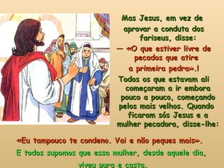 «Eu tampouco te condeno. Vai e não peques mais».  E todos supomos que essa mulher, desde aquele dia, viveu pura e casta. Mas Jesus, em vez de  aprovar a conduta dos fariseus, disse: —  «O que estiver livre de pecados que atire  a primeira pedra».! Todos os que estavam ali começaram a ir embora pouco a pouco, começando pelos mais velhos. Quando  ficaram sós Jesus e a mulher pecadora, disse-lhe: 
