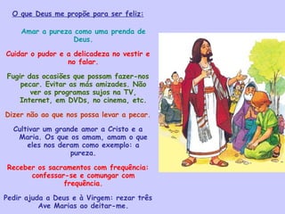 O que Deus me propõe para ser feliz: Amar a pureza como uma prenda de Deus. Cuidar o pudor e a delicadeza no vestir e no falar. Fugir das ocasiões que possam fazer-nos pecar. Evitar as más amizades. Não ver os programas sujos na TV, Internet, em DVDs, no cinema, etc. Dizer não ao que nos possa levar a pecar. Cultivar um grande amor a Cristo e a Maria. Os que os amam, amam o que eles nos deram como exemplo: a pureza. Receber os sacramentos com frequência: confessar-se e comungar com frequência. Pedir ajuda a Deus e à Virgem: rezar três Ave Marias ao deitar-me. Imitar a Jesus, que viveu a castidade sem manchar o seu corpo com a impureza. 