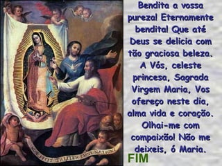 Bendita a vossa pureza! Eternamente bendita! Que até Deus se delicia com tão graciosa beleza. A Vós, celeste princesa, Sagrada Virgem Maria, Vos ofereço neste dia, alma vida e coração. Olhai-me com compaixão! Não me deixeis, ó Maria. FIM 