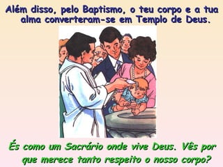 És como um Sacrário onde vive Deus. Vês por que merece tanto respeito o nosso corpo? Além disso, pelo Baptismo, o teu corpo e a tua alma converteram-se em Templo de Deus. 