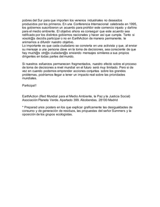 pobres del Sur para que importen los venenos industriales no deseados
producidos por los primeros. En una Conferencia Internacional celebrada en 1995,
los gobiernos suscribieron un acuerdo para prohibir este comercio injusto y dañino
para el medio ambiente. El objetivo ahora es conseguir que este acuerdo sea
ratificado por los distintos gobiernos nacionales y hacer así que cumpla. Tanto si
vosotr@s decidis participar o no en EarthAction de manera permanente, te
animamos a difundir nuestro objetivo.
Lo importante es que cada ciudadano se convierta en una activista y que, al enviar
su mensaje a una persona clave en la toma de decisiones, sea consciente de que
hay much@s otr@s ciudadan@s enviando mensajes similares a sus propios
dirigentes en todas partes del mundo.
Si nuestros esfuerzos permanecen fragmentados, nuestro efecto sobre el proceso
de toma de decisiones a nivel mundial en el futuro será muy limitado. Pero si de
vez en cuando podemos emprender acciones conjuntas sobre los grandes
problemas, podríamos llegar a tener un impacto real sobre las prioridades
mundiales.
Participa!!
EarthAction (Red Mundial para el Medio Ambiente, la Paz y la Justicia Social)
Asociación Planeta Verde. Apartado 399. Alcobendas. 28100 Madrid
* Preparad unos posters en los que explicar graficamente las desigualdades de
consumo y de generación de residuos, las propuestas del señor Summers y la
oposición de los grupos ecologistas.
 