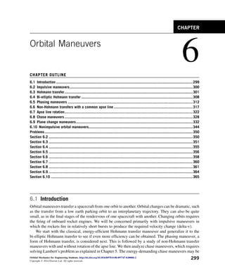 Orbital Maneuvers
6
CHAPTER OUTLINE
6.1 Introduction ..................................................................................................................................299
6.2 Impulsive maneuvers.....................................................................................................................300
6.3 Hohmann transfer..........................................................................................................................301
6.4 Bi-elliptic Hohmann transfer ..........................................................................................................308
6.5 Phasing maneuvers .......................................................................................................................312
6.6 Non-Hohmann transfers with a common apse line ...........................................................................317
6.7 Apse line rotation..........................................................................................................................322
6.8 Chase maneuvers ..........................................................................................................................328
6.9 Plane change maneuvers...............................................................................................................332
6.10 Nonimpulsive orbital maneuvers...................................................................................................344
Problems.............................................................................................................................................350
Section 6.2 .........................................................................................................................................350
Section 6.3 .........................................................................................................................................351
Section 6.4 .........................................................................................................................................355
Section 6.5 .........................................................................................................................................356
Section 6.6 .........................................................................................................................................358
Section 6.7 .........................................................................................................................................360
Section 6.8 .........................................................................................................................................361
Section 6.9 .........................................................................................................................................364
Section 6.10 .......................................................................................................................................365
6.1 Introduction
Orbital maneuvers transfer a spacecraft from one orbit to another. Orbital changes can be dramatic, such
as the transfer from a low earth parking orbit to an interplanetary trajectory. They can also be quite
small, as in the final stages of the rendezvous of one spacecraft with another. Changing orbits requires
the firing of onboard rocket engines. We will be concerned primarily with impulsive maneuvers in
which the rockets fire in relatively short bursts to produce the required velocity change (delta-v).
We start with the classical, energy-efficient Hohmann transfer maneuver and generalize it to the
bi-elliptic Hohmann transfer to see if even more efficiency can be obtained. The phasing maneuver, a
form of Hohmann transfer, is considered next. This is followed by a study of non-Hohmann transfer
maneuvers with and without rotation of the apse line. We then analyze chase maneuvers, which requires
solving Lambert’s problem as explained in Chapter 5. The energy-demanding chase maneuvers may be
CHAPTER
Orbital Mechanics for Engineering Students. http://dx.doi.org/10.1016/B978-0-08-097747-8.00006-2
Copyright Ó 2014 Elsevier Ltd. All rights reserved.
299
 