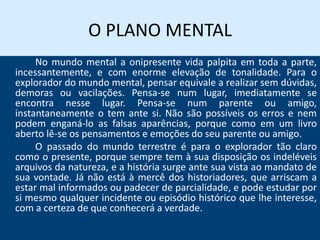 O PLANO MENTAL
No mundo mental a onipresente vida palpita em toda a parte,
incessantemente, e com enorme elevação de tonalidade. Para o
explorador do mundo mental, pensar equivale a realizar sem dúvidas,
demoras ou vacilações. Pensa-se num lugar, imediatamente se
encontra nesse lugar. Pensa-se num parente ou amigo,
instantaneamente o tem ante si. Não são possíveis os erros e nem
podem enganá-lo as falsas aparências, porque como em um livro
aberto lê-se os pensamentos e emoções do seu parente ou amigo.
O passado do mundo terrestre é para o explorador tão claro
como o presente, porque sempre tem à sua disposição os indeléveis
arquivos da natureza, e a história surge ante sua vista ao mandato de
sua vontade. Já não está à mercê dos historiadores, que arriscam a
estar mal informados ou padecer de parcialidade, e pode estudar por
si mesmo qualquer incidente ou episódio histórico que lhe interesse,
com a certeza de que conhecerá a verdade.
 
