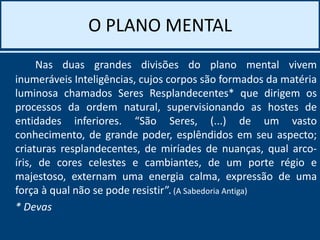 O PLANO MENTAL
Nas duas grandes divisões do plano mental vivem
inumeráveis Inteligências, cujos corpos são formados da matéria
luminosa chamados Seres Resplandecentes* que dirigem os
processos da ordem natural, supervisionando as hostes de
entidades inferiores. “São Seres, (...) de um vasto
conhecimento, de grande poder, esplêndidos em seu aspecto;
criaturas resplandecentes, de miríades de nuanças, qual arco-
íris, de cores celestes e cambiantes, de um porte régio e
majestoso, externam uma energia calma, expressão de uma
força à qual não se pode resistir”. (A Sabedoria Antiga)
* Devas
 