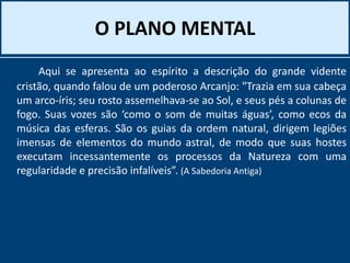 O PLANO MENTAL
Aqui se apresenta ao espírito a descrição do grande vidente
cristão, quando falou de um poderoso Arcanjo: "Trazia em sua cabeça
um arco-íris; seu rosto assemelhava-se ao Sol, e seus pés a colunas de
fogo. Suas vozes são ‘como o som de muitas águas’, como ecos da
música das esferas. São os guias da ordem natural, dirigem legiões
imensas de elementos do mundo astral, de modo que suas hostes
executam incessantemente os processos da Natureza com uma
regularidade e precisão infalíveis”. (A Sabedoria Antiga)
 