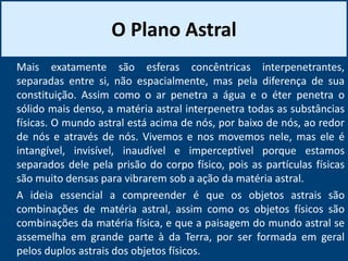 O Plano Astral
Mais exatamente são esferas concêntricas interpenetrantes,
separadas entre si, não espacialmente, mas pela diferença de sua
constituição. Assim como o ar penetra a água e o éter penetra o
sólido mais denso, a matéria astral interpenetra todas as substâncias
físicas. O mundo astral está acima de nós, por baixo de nós, ao redor
de nós e através de nós. Vivemos e nos movemos nele, mas ele é
intangível, invisível, inaudível e imperceptível porque estamos
separados dele pela prisão do corpo físico, pois as partículas físicas
são muito densas para vibrarem sob a ação da matéria astral.
A ideia essencial a compreender é que os objetos astrais são
combinações de matéria astral, assim como os objetos físicos são
combinações da matéria física, e que a paisagem do mundo astral se
assemelha em grande parte à da Terra, por ser formada em geral
pelos duplos astrais dos objetos físicos.
 