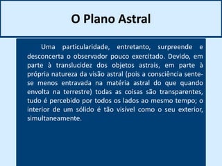 O Plano Astral
Uma particularidade, entretanto, surpreende e
desconcerta o observador pouco exercitado. Devido, em
parte à translucidez dos objetos astrais, em parte à
própria natureza da visão astral (pois a consciência sente-
se menos entravada na matéria astral do que quando
envolta na terrestre) todas as coisas são transparentes,
tudo é percebido por todos os lados ao mesmo tempo; o
interior de um sólido é tão visível como o seu exterior,
simultaneamente.
 