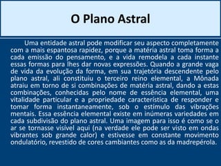 O Plano Astral
Uma entidade astral pode modificar seu aspecto completamente
com a mais espantosa rapidez, porque a matéria astral toma forma a
cada emissão do pensamento, e a vida remodela a cada instante
essas formas para lhes dar novas expressões. Quando a grande vaga
de vida da evolução da forma, em sua trajetória descendente pelo
plano astral, ali constituiu o terceiro reino elemental, a Mônada
atraiu em torno de si combinações de matéria astral, dando a estas
combinações, conhecidas pelo nome de essência elemental, uma
vitalidade particular e a propriedade característica de responder e
tomar forma instantaneamente, sob o estímulo das vibrações
mentais. Essa essência elemental existe em inúmeras variedades em
cada subdivisão do plano astral. Uma imagem para isso é como se o
ar se tornasse visível aqui (na verdade ele pode ser visto em ondas
vibrantes sob grande calor) e estivesse em constante movimento
ondulatório, revestido de cores cambiantes como as da madrepérola.
 