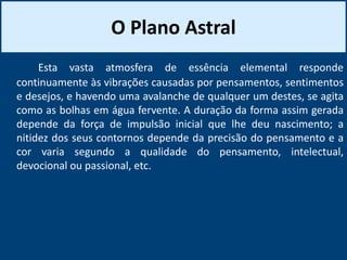 O Plano Astral
Esta vasta atmosfera de essência elemental responde
continuamente às vibrações causadas por pensamentos, sentimentos
e desejos, e havendo uma avalanche de qualquer um destes, se agita
como as bolhas em água fervente. A duração da forma assim gerada
depende da força de impulsão inicial que lhe deu nascimento; a
nitidez dos seus contornos depende da precisão do pensamento e a
cor varia segundo a qualidade do pensamento, intelectual,
devocional ou passional, etc.
 