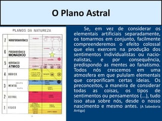 O Plano Astral
Se, em vez de considerar os
elementais artificiais separadamente,
os tomarmos em conjunto, facilmente
compreenderemos o efeito colossal
que eles exercem na produção dos
sentimentos individualistas ou nacio-
nalistas, e por consequência,
predispondo as mentes ao fanatismo.
Todos nós crescemos em uma
atmosfera em que pululam elementais
que corporificam certas ideias. Os
preconceitos, a maneira de considerar
todas as coisas, os tipos de
sentimentos ou pensamentos (...), tudo
isso atua sobre nós, desde o nosso
nascimento e mesmo antes. (A Sabedoria
Antiga)
 