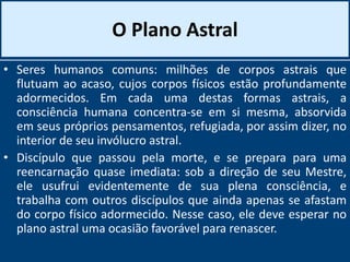 O Plano Astral
• Seres humanos comuns: milhões de corpos astrais que
flutuam ao acaso, cujos corpos físicos estão profundamente
adormecidos. Em cada uma destas formas astrais, a
consciência humana concentra-se em si mesma, absorvida
em seus próprios pensamentos, refugiada, por assim dizer, no
interior de seu invólucro astral.
• Discípulo que passou pela morte, e se prepara para uma
reencarnação quase imediata: sob a direção de seu Mestre,
ele usufrui evidentemente de sua plena consciência, e
trabalha com outros discípulos que ainda apenas se afastam
do corpo físico adormecido. Nesse caso, ele deve esperar no
plano astral uma ocasião favorável para renascer.
 