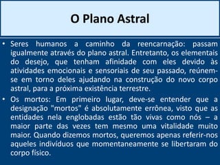 O Plano Astral
• Seres humanos a caminho da reencarnação: passam
igualmente através do plano astral. Entretanto, os elementais
do desejo, que tenham afinidade com eles devido às
atividades emocionais e sensoriais de seu passado, reúnem-
se em torno deles ajudando na construção do novo corpo
astral, para a próxima existência terrestre.
• Os mortos: Em primeiro lugar, deve-se entender que a
designação "mortos" é absolutamente errônea, visto que as
entidades nela englobadas estão tão vivas como nós – a
maior parte das vezes tem mesmo uma vitalidade muito
maior. Quando dizemos mortos, queremos apenas referir-nos
aqueles indivíduos que momentaneamente se libertaram do
corpo físico.
 