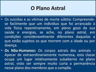 O Plano Astral
• Os suicidas e as vítimas de morte súbita: Compreende-
se facilmente que um indivíduo que foi arrancado à
vida física repentinamente, em pleno gozo da sua
saúde e energias, se ache, no plano astral, em
condições consideravelmente diferentes daquelas a
que estão sujeitos os que morrem com a idade ou por
doença.
• Os Não-Humanos: Os corpos astrais dos animais –
Apesar de extraordinariamente numerosa, esta classe
ocupa um lugar relativamente subalterno no plano
astral, visto ser sempre muito curta a permanência
nesse plano dos membros que a compõe.
 