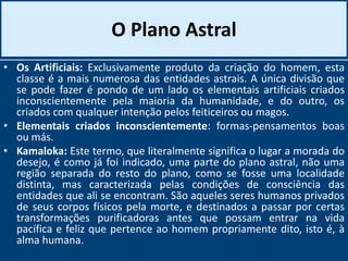 O Plano Astral
• Os Artificiais: Exclusivamente produto da criação do homem, esta
classe é a mais numerosa das entidades astrais. A única divisão que
se pode fazer é pondo de um lado os elementais artificiais criados
inconscientemente pela maioria da humanidade, e do outro, os
criados com qualquer intenção pelos feiticeiros ou magos.
• Elementais criados inconscientemente: formas-pensamentos boas
ou más.
• Kamaloka: Este termo, que literalmente significa o lugar a morada do
desejo, é como já foi indicado, uma parte do plano astral, não uma
região separada do resto do plano, como se fosse uma localidade
distinta, mas caracterizada pelas condições de consciência das
entidades que ali se encontram. São aqueles seres humanos privados
de seus corpos físicos pela morte, e destinados a passar por certas
transformações purificadoras antes que possam entrar na vida
pacífica e feliz que pertence ao homem propriamente dito, isto é, à
alma humana.
 
